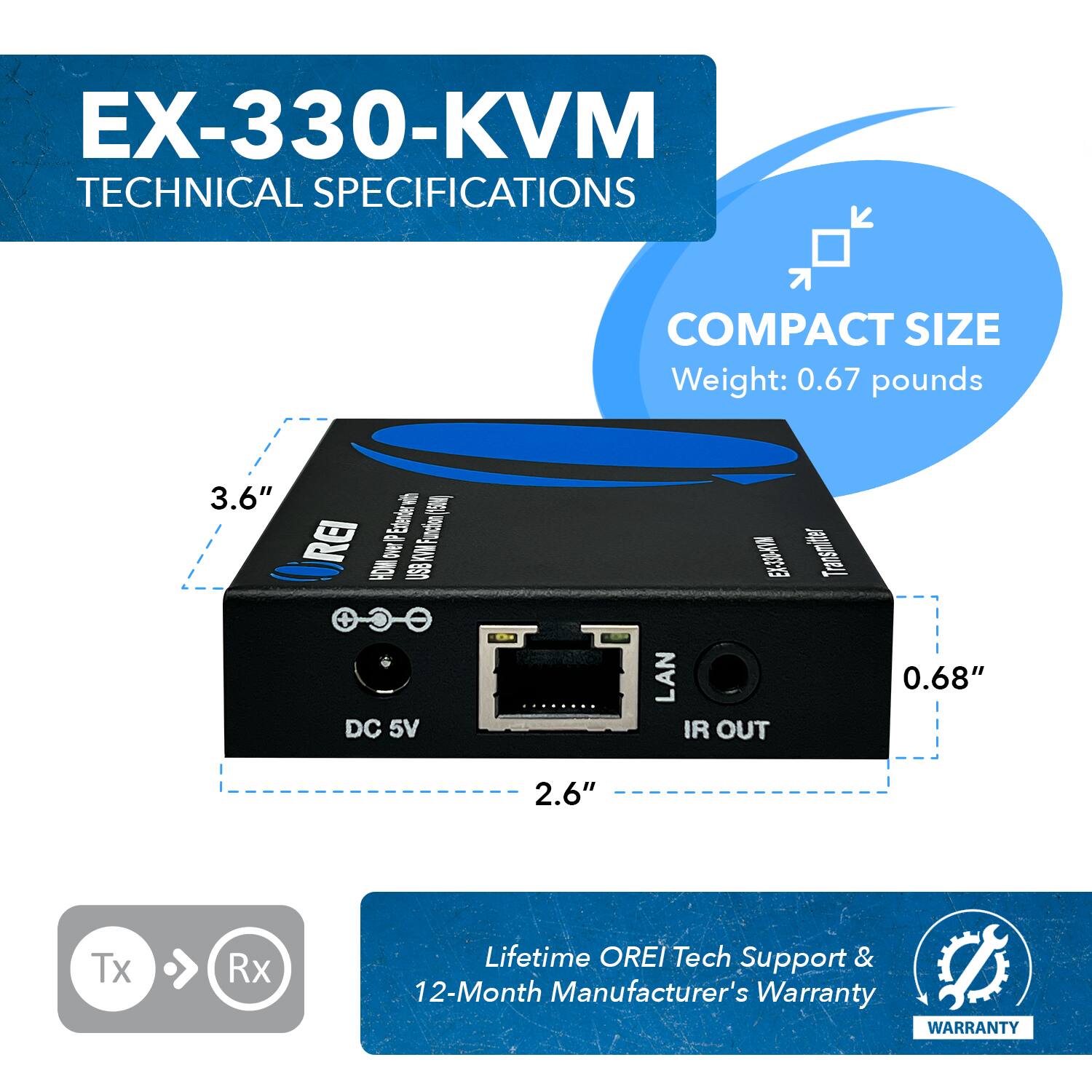 EX-330-KVM TECHNICAL SPECIFICATIONS
COMPACT SIZE
Weight: 0.67 pounds
3.6"
2.6"
0.68"
DC 5V
LAN
IR OUT
Tx Rx
Lifetime OREI Tech Support & 12-Month Manufacturer's Warranty
WARRANTY