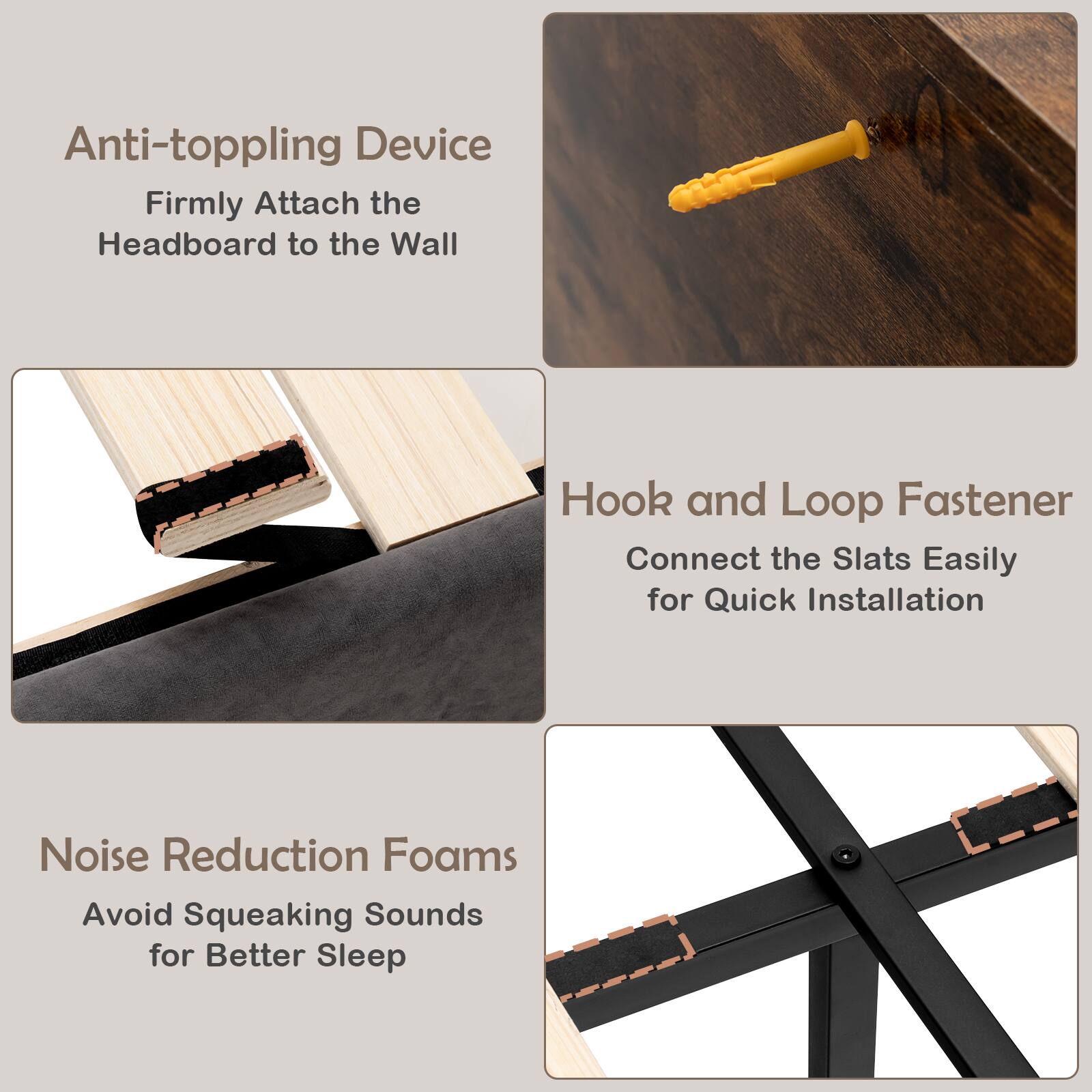 Anti-toppling Device - Firmly Attach the Headboard to the Wall

Hook and Loop Fastener - Connect the Slats Easily for Quick Installation

Noise Reduction Foams - Avoid Squeaking Sounds for Better Sleep