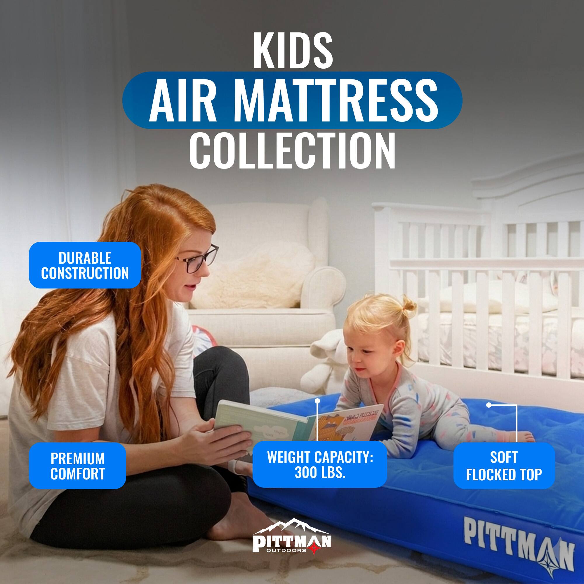 KIDS AIR MATTRESS COLLECTION  
DURABLE CONSTRUCTION  
PREMIUM COMFORT  
WEIGHT CAPACITY: 300 LBS.  
SOFT FLOCKED TOP  
PITTMAN OUTDOORS