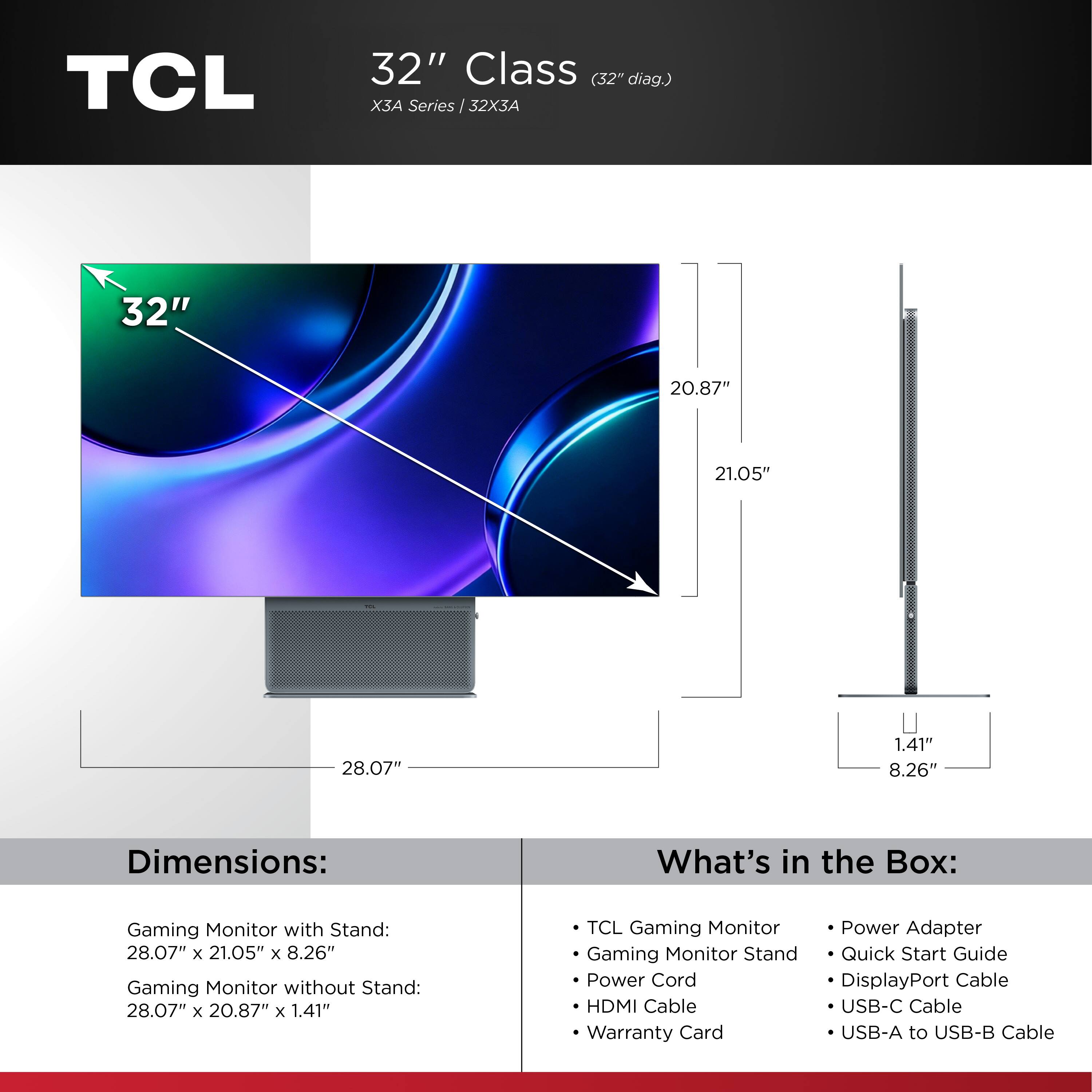 TCL  
32" Class (32" diag.)  
X3A Series / 32X3A  

Dimensions:  
Gaming Monitor with Stand: 28.07" x 21.05" x 8.26"  
Gaming Monitor without Stand: 28.07" x 20.87" x 1.41"  

What's in the Box:  
- TCL Gaming Monitor  
- Gaming Monitor Stand  
- Power Cord  
- HDMI Cable  
- Warranty Card  
- Power Adapter  
- Quick Start Guide  
- DisplayPort Cable  
- USB-C Cable  
- USB-A to USB-B Cable