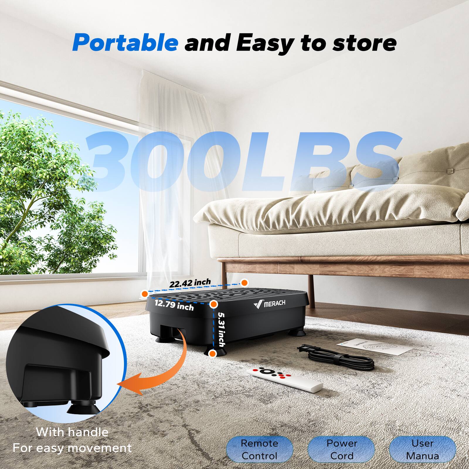 Portable and Easy to store  
300LBS  
22.42 inch  
12.79 inch  
5.31 inch  
MERACH  
With handle For easy movement  
Remote Control  
Power Cord  
User Manual