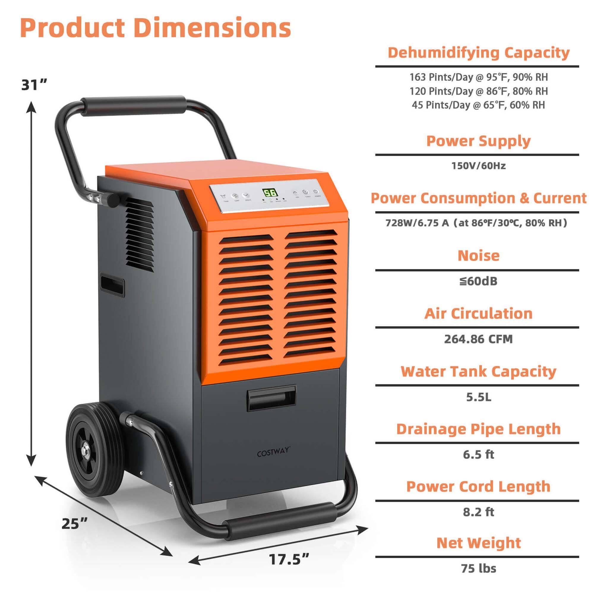 Product Dimensions: 31" Dehumidifying Capacity: 163 Pints/Day @ 95F, 90% RH 120 Pints/Day @ 86F, 80% RH 45 Pints/Day @ 65F, 60% RH Power Supply: 150V/60Hz S6 Power Consumption & Current: 728W/6.75 A (at 86F/30C, 80% RH) Noise: 560dB Air Circulation: 264.86 CFM Water Tank Capacity: 5.5L COSTWAY Drainage Pipe Length: 6.5 ft 25" 17.5" Power Cord Length: 8.2 ft Net Weight: 75 lbs