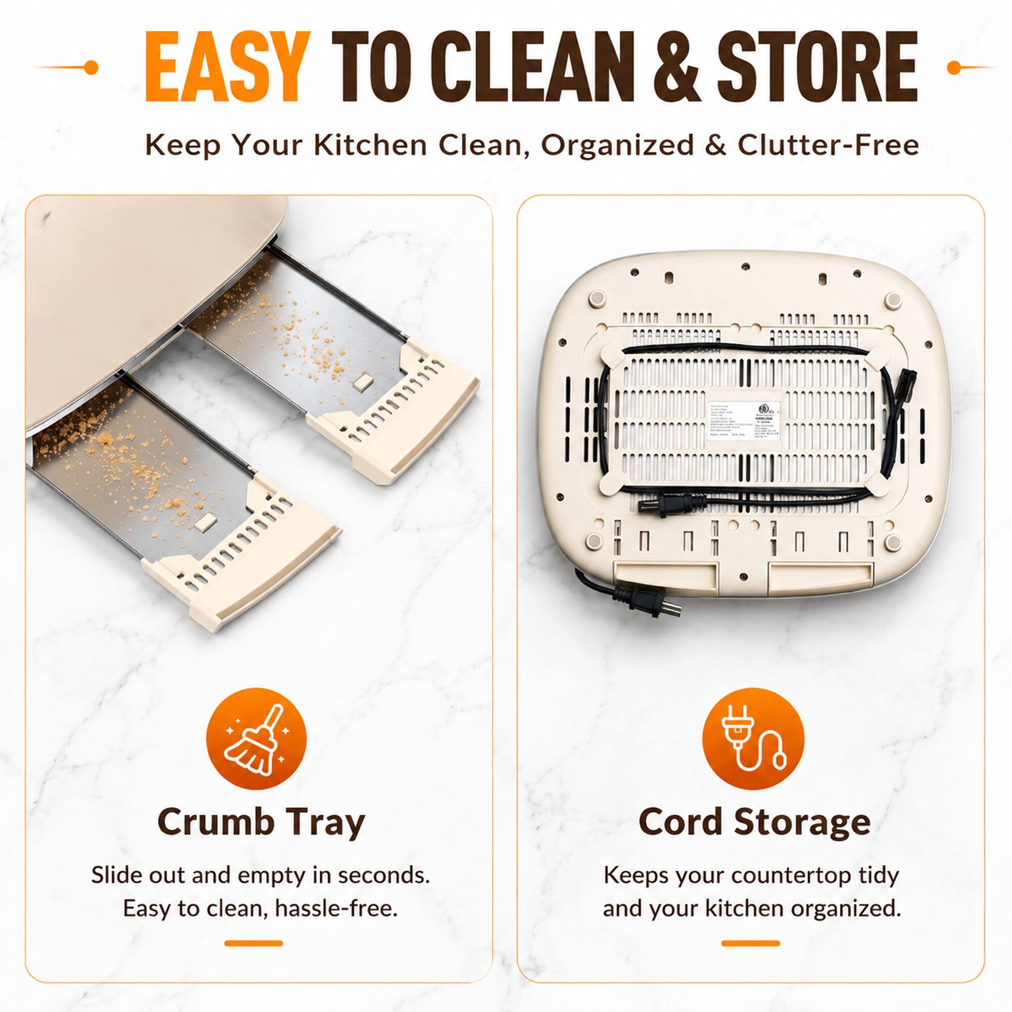 EASY TO CLEAN & STORE  
Keep Your Kitchen Clean, Organized & Clutter-Free

Crumb Tray  
Slide out and empty in seconds. Easy to clean, hassle-free.

Cord Storage  
Keeps your countertop tidy and your kitchen organized.