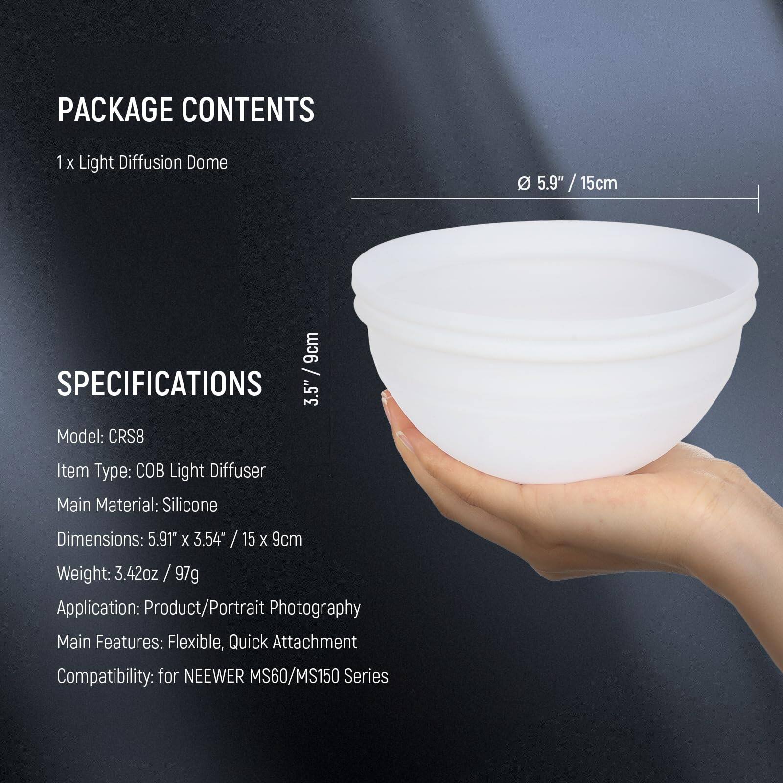 PACKAGE CONTENTS  
1 x Light Diffusion Dome  

SPECIFICATIONS  
Model: CRS8  
Item Type: COB Light Diffuser  
Main Material: Silicone  
Dimensions: 5.91" x 3.54" / 15 x 9cm  
Weight: 3.42oz / 97g  
Application: Product/Portrait Photography  
Main Features: Flexible, Quick Attachment  
Compatibility: for NEEWER MS60/MS150 Series