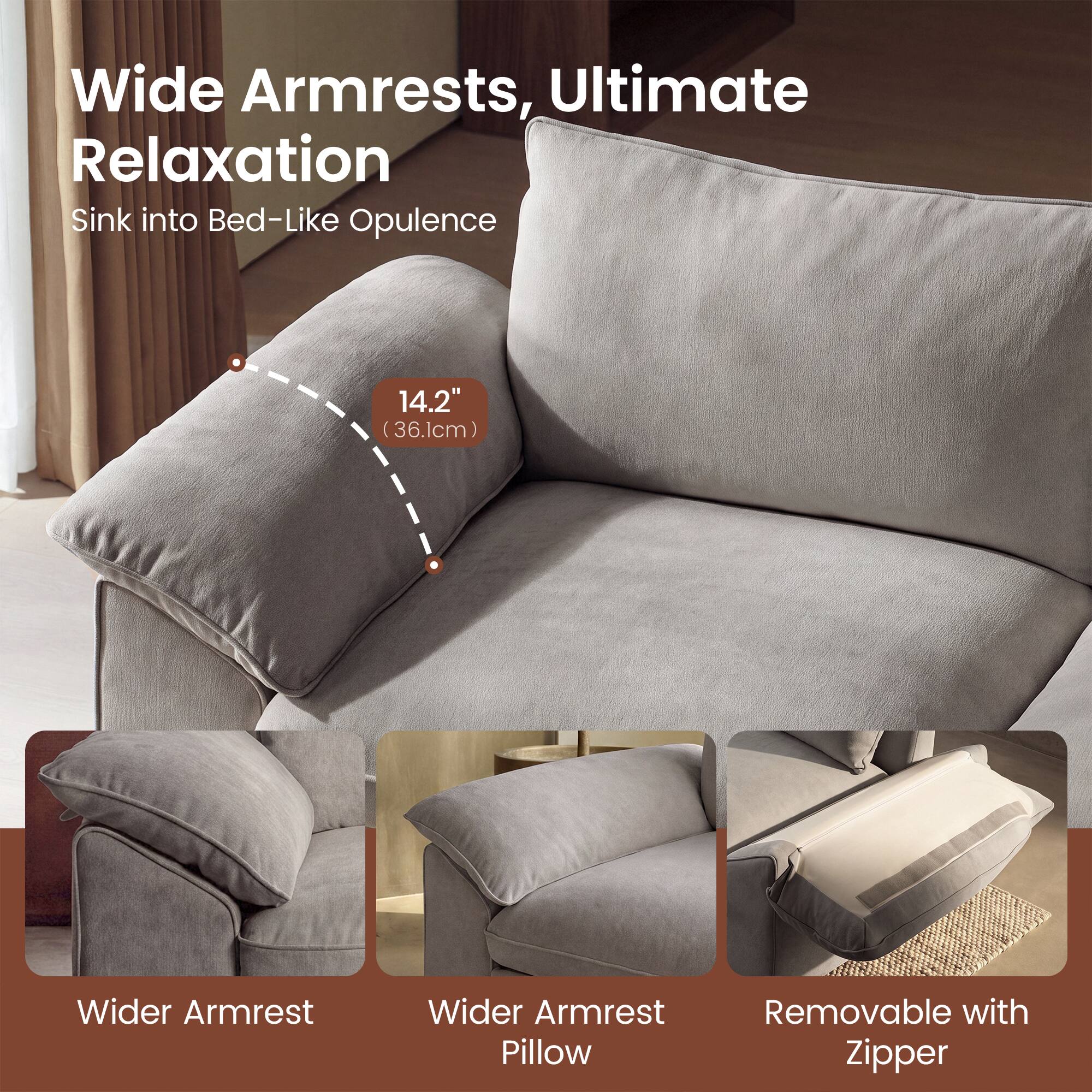 Wide Armrests, Ultimate Relaxation  
Sink into Bed-Like Opulence  
14.2" (36.1cm) Wider Armrest  
Wider Armrest Pillow  
Removable with Zipper