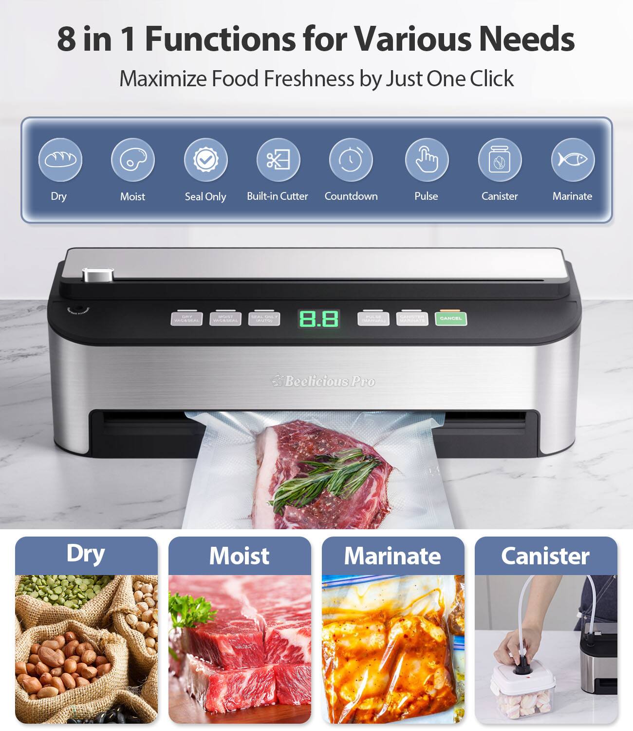 8 in 1 Functions for Various Needs  
Maximize Food Freshness by Just One Click  

- Dry  
- Moist  
- Seal Only  
- Built-in Cutter  
- Countdown  
- Pulse  
- Canister  
- Marinate  

Beelicious Pro  

Dry  
Moist  
Marinate  
Canister