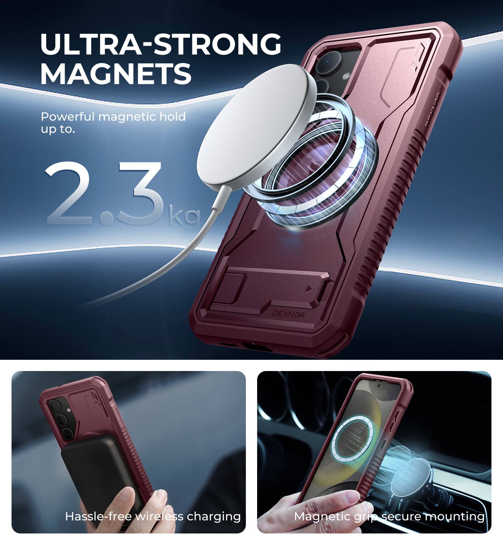 ULTRA-STRONG MAGNETS  
Powerful magnetic hold up to 2.3 kg  

DEXNOR  
Hassle-free wireless charging  
Magnetic grip secure mounting