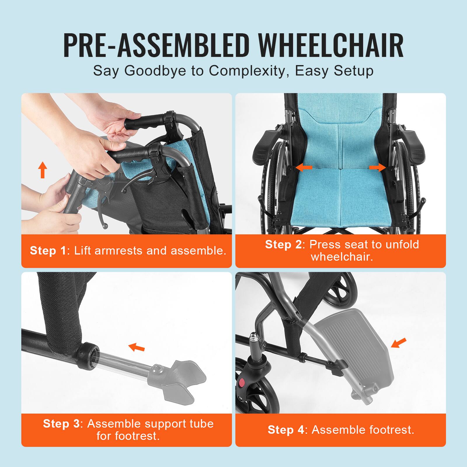 PRE-ASSEMBLED WHEELCHAIR  
Say Goodbye to Complexity, Easy Setup  

Step 1: Lift armrests and assemble.  

Step 2: Press seat to unfold wheelchair.  

Step 3: Assemble support tube for footrest.  

Step 4: Assemble footrest.