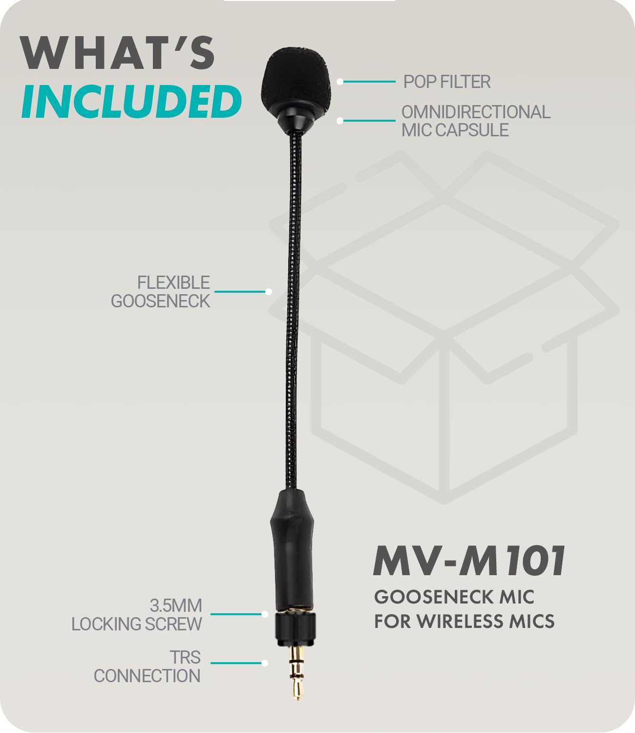 WHAT'S INCLUDED

- POP FILTER
- OMNIDIRECTIONAL MIC CAPSULE
- FLEXIBLE GOOSENECK
- 3.5MM LOCKING SCREW
- TRS CONNECTION

MV-M 101 GOOSENECK MIC FOR WIRELESS MICS