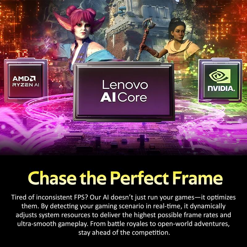 AMD Ryzen AI, Lenovo AI Core, NVIDIA

Chase the Perfect Frame

Tired of inconsistent FPS? Our AI doesn't just run your games—it optimizes them. By detecting your gaming scenario in real-time, it dynamically adjusts system resources to deliver the highest possible frame rates and ultra-smooth gameplay. From battle royales to open-world adventures, stay ahead of the competition.