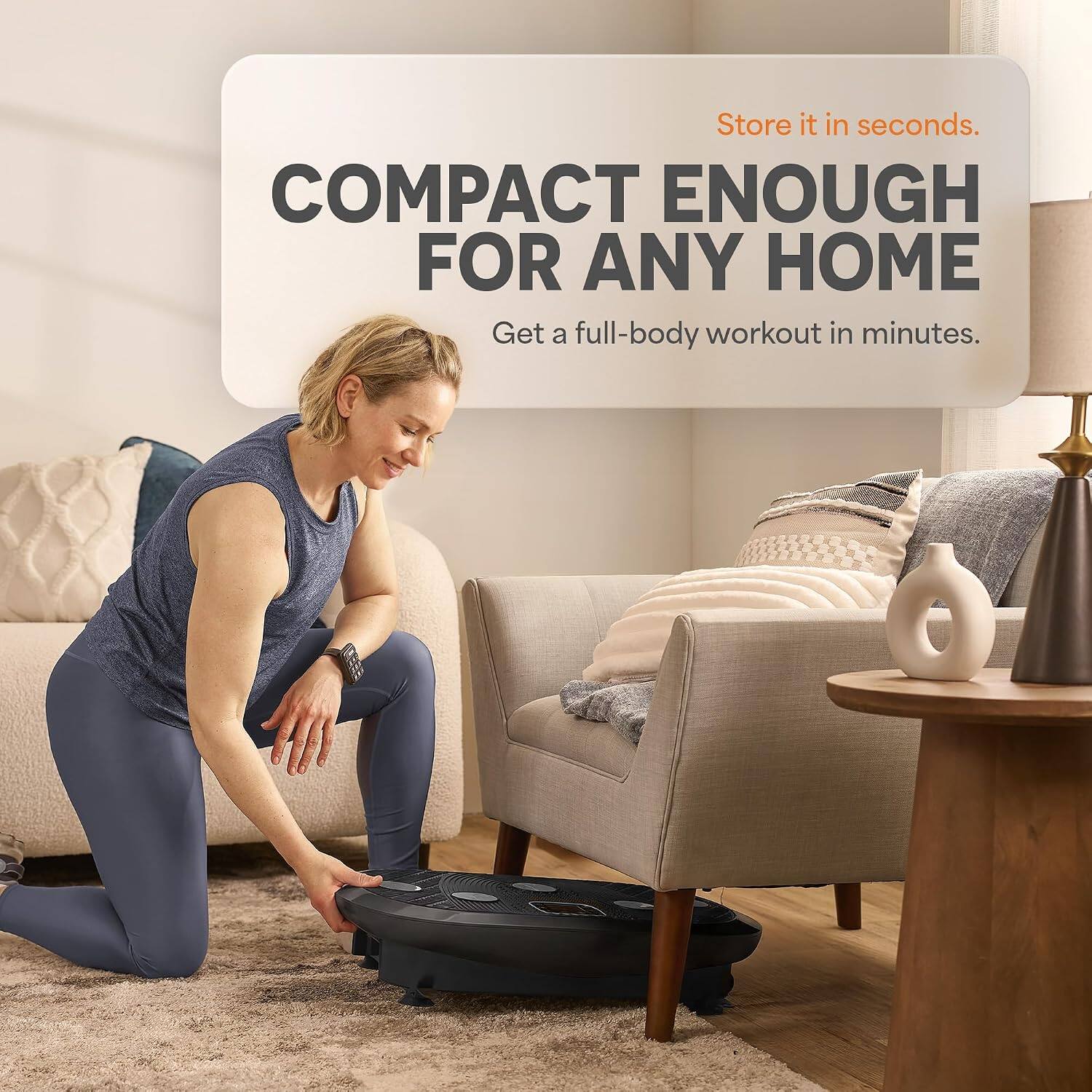 Store it in seconds.  
COMPACT ENOUGH FOR ANY HOME  
Get a full-body workout in minutes.