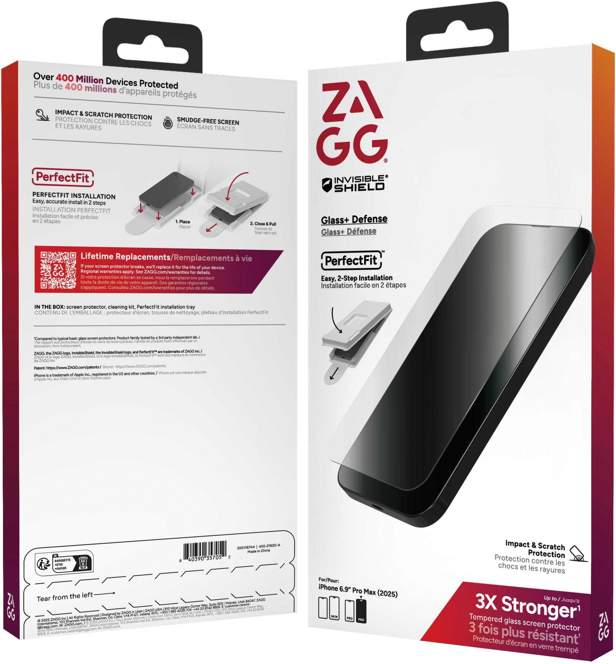 **Front Side:**

- ZAGG
- INVISIBLE SHIELD
- Glass+ Defense
- PerfectFit
- Easy, 2-Step Installation
- Installation facile en 2 étapes
- Impact & Scratch Protection
- Protection contre les chocs et les rayures
- 3X Stronger
- Tempered glass screen protector
- 3 fois plus résistant
- For iPhone 6.9" Pro Max (2025)
- Up to 7 Juin
- Tear from the left

**Back Side:**

- Over 400 Million Devices Protected
- Plus de 400 millions d'appareils protégés
- IMPACT & SCRATCH PROTECTION
- PROTECTION CONTRE LES CHOCS ET LES RAYURES
- SMUDGE-FREE SCREEN
- ECRAN SANS TRACES
- PerfectFit
- PERFECTFIT INSTALLATION
- Easy, accurate install in 2 steps
- INSTALLATION PERFECTFIT
- Easy, accurate install in 2 steps
- 1. Place
- 2. Close & Pull
- Lifetime Replacements/Réplacements à vie
- If your screen protector breaks, we'll replace it for