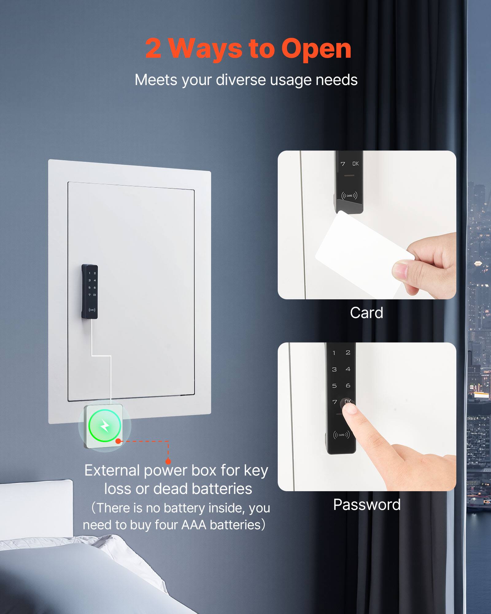 2 Ways to Open  
Meets your diverse usage needs  

Card  
Password  

External power box for key loss or dead batteries  
(There is no battery inside, you need to buy four AAA batteries)