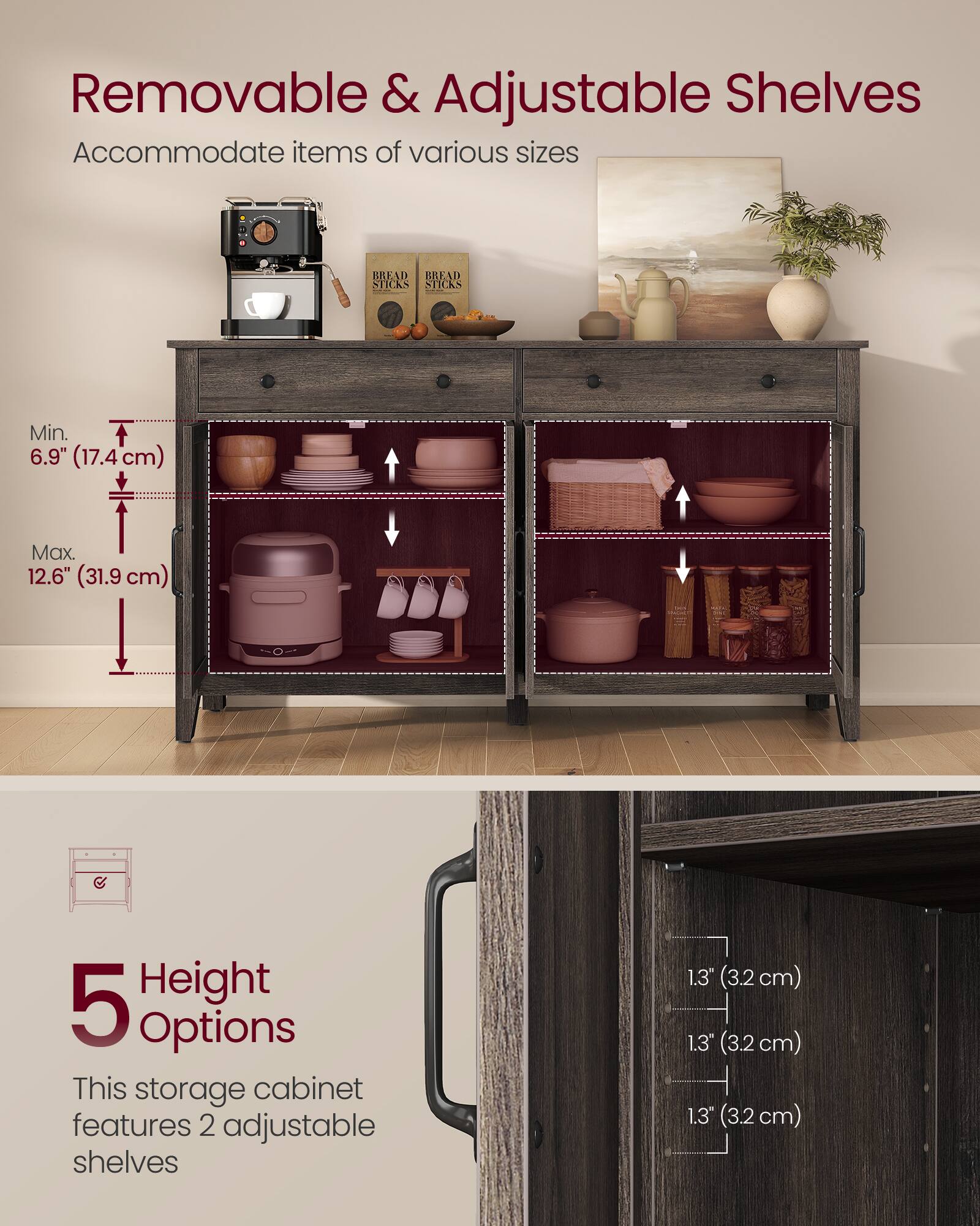 Removable & Adjustable Shelves Accommodate items of various sizes

BREAD STICKS

Min. 6.9" (17.4 cm) Max 12.6" (31.9 cm)

Height 5 Options

This storage cabinet features 2 adjustable shelves

1.3" (3.2 cm)
1.3" (3.2 cm)
1.3" (3.2 cm)