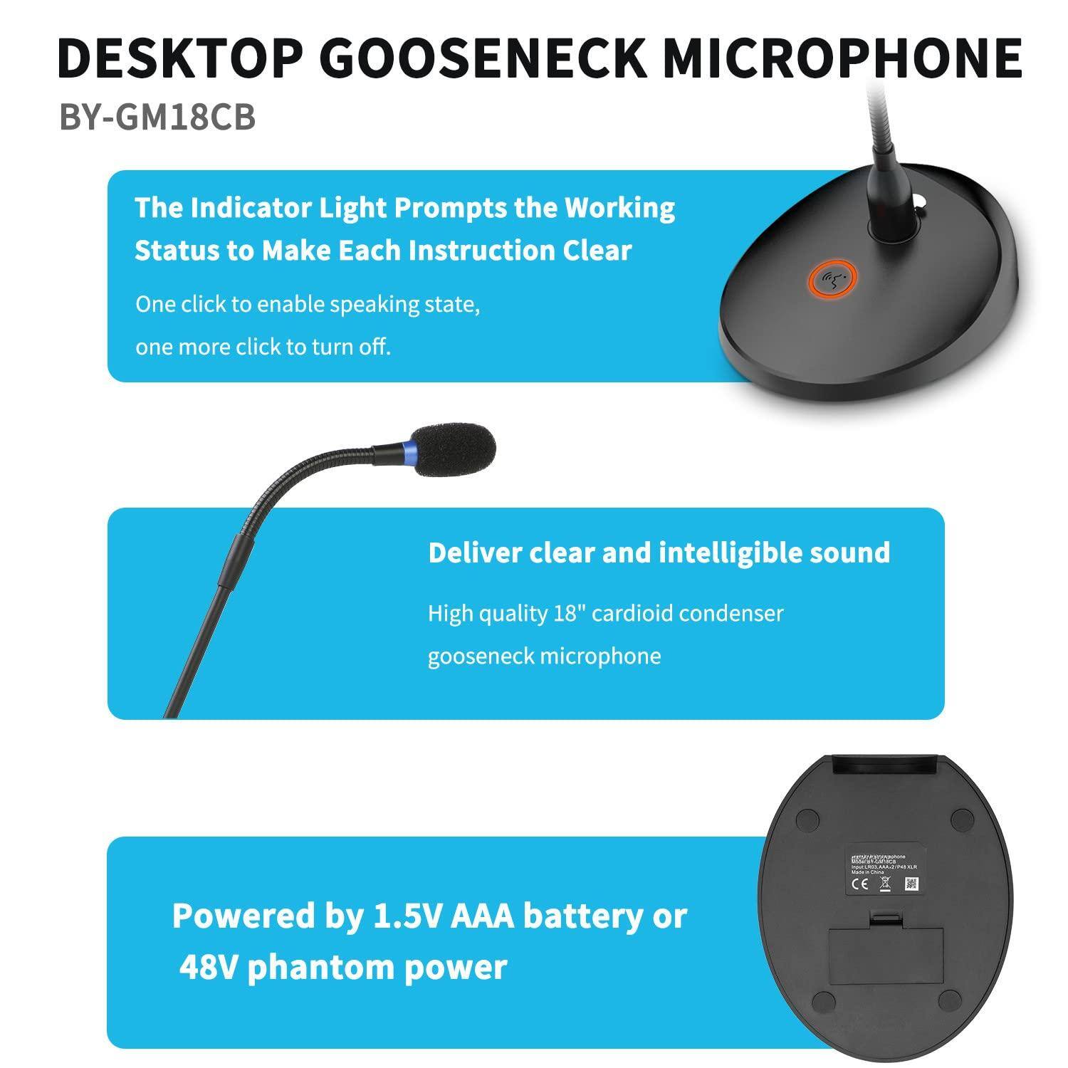 DESKTOP GOOSENECK MICROPHONE  
BY-GM18CB  

The Indicator Light Prompts the Working Status to Make Each Instruction Clear  
One click to enable speaking state, one more click to turn off.  

Deliver clear and intelligible sound  
High quality 18" cardioid condenser gooseneck microphone  

Powered by 1.5V AAA battery or 48V phantom power