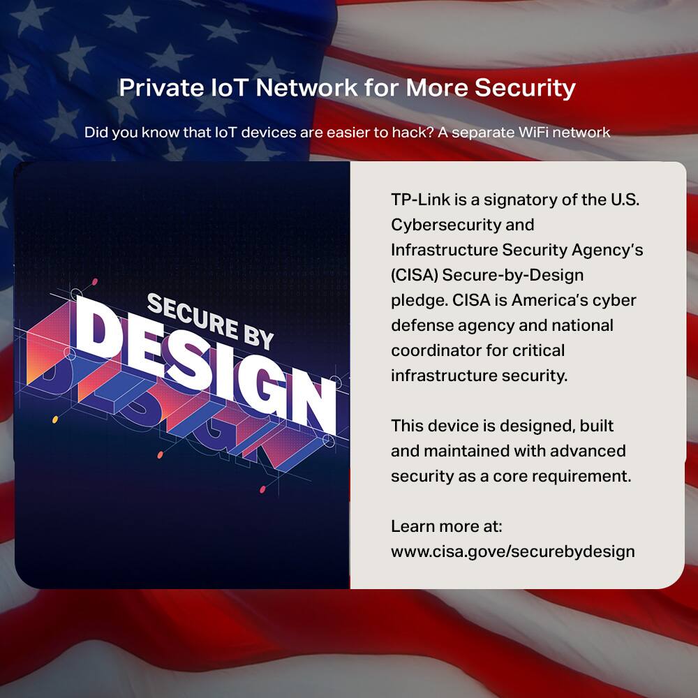 Private IoT Network for More Security

Did you know that IoT devices are easier to hack? A separate WiFi network

TP-Link is a signatory of the U.S. Cybersecurity and Infrastructure Security Agency's (CISA) Secure-by-Design pledge. CISA is America's cyber defense agency and national coordinator for critical infrastructure security.

This device is designed, built and maintained with advanced security as a core requirement.

Learn more at: www.cisa.gov/securebydesign
