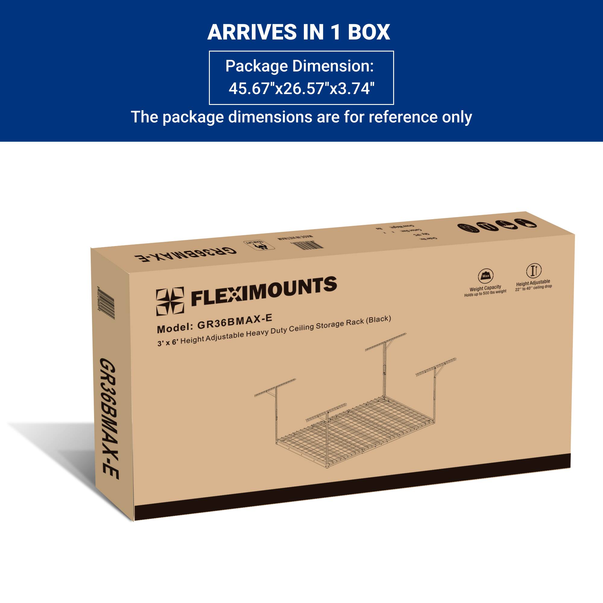 ARRIVES IN 1 BOX

Package Dimension:  
45.67"x26.57"x3.74"

The package dimensions are for reference only

Model: GR36BMAX-E  
FLEXIMOUNTS  
3' x 6' Height Adjustable Heavy Duty Ceiling Storage Rack (Black)  
Weight Capacity: Holds up to 500 lbs.  
Height Adjustable: 27" - 60" ceiling drop