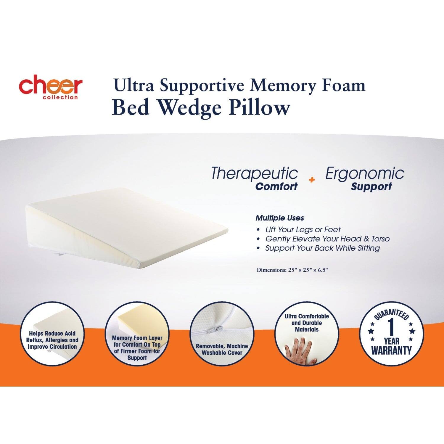cheer Ultra Supportive Memory Foam collection Bed Wedge Pillow

Therapeutic + Ergonomic Comfort Support

Multiple Uses
- Lift Your Legs or Feet
- Gently Elevate Your Head & Torso
- Support Your Back While Sitting

Dimensions: 25" x 25" x 6.5"

Helps Reduce Acid Reflux, Allergies and Improve Circulation

Memory Foam Layer for Comfort On Top of Firmer Foam for Support

Removable, Machine Washable Cover

Ultra Comfortable and Durable Materials

GUARANTEED 1 YEAR WARRANTY