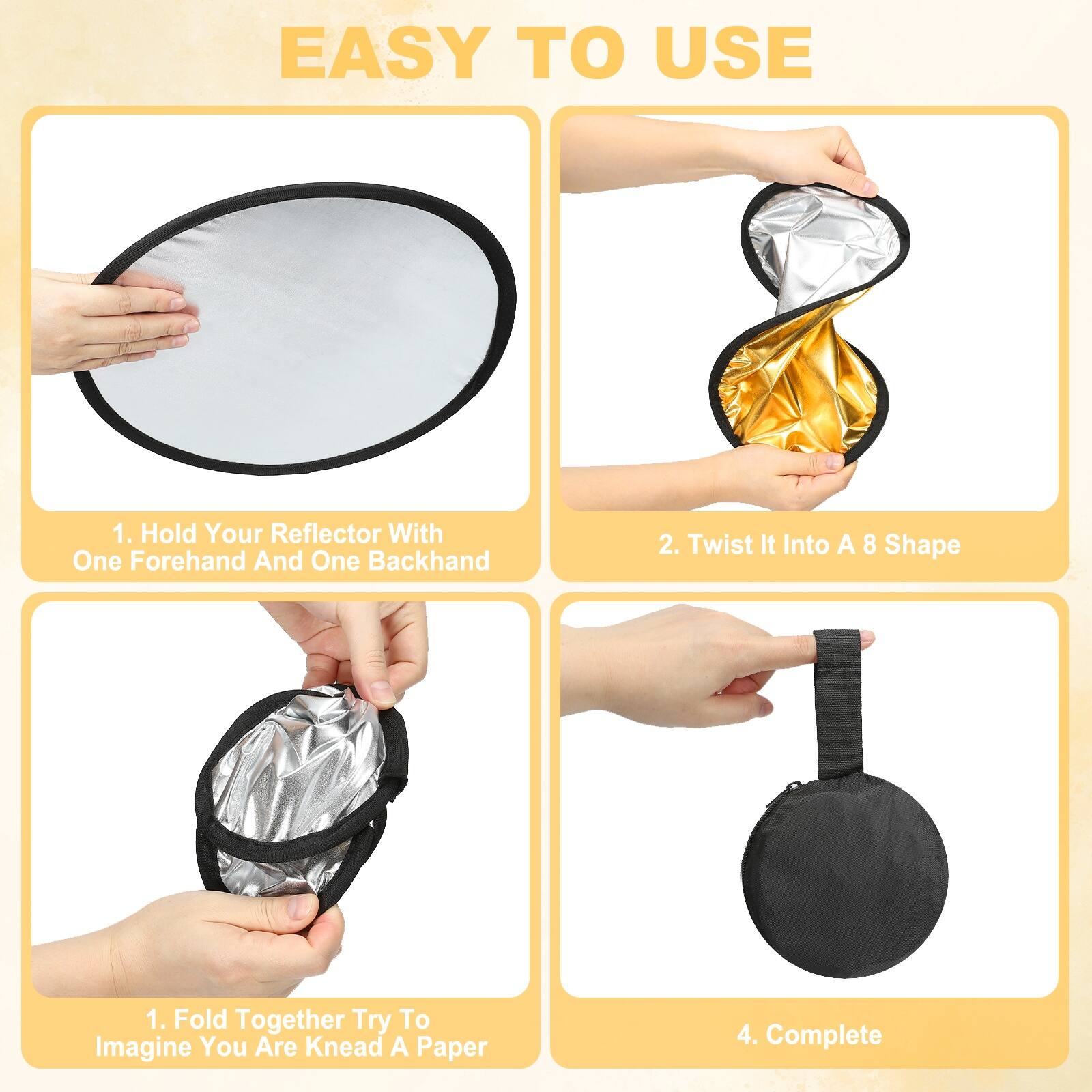 EASY TO USE

1. Hold Your Reflector With One Forehand And One Backhand

2. Twist It Into A 8 Shape

3. Fold Together Try To Imagine You Are Knead A Paper

4. Complete