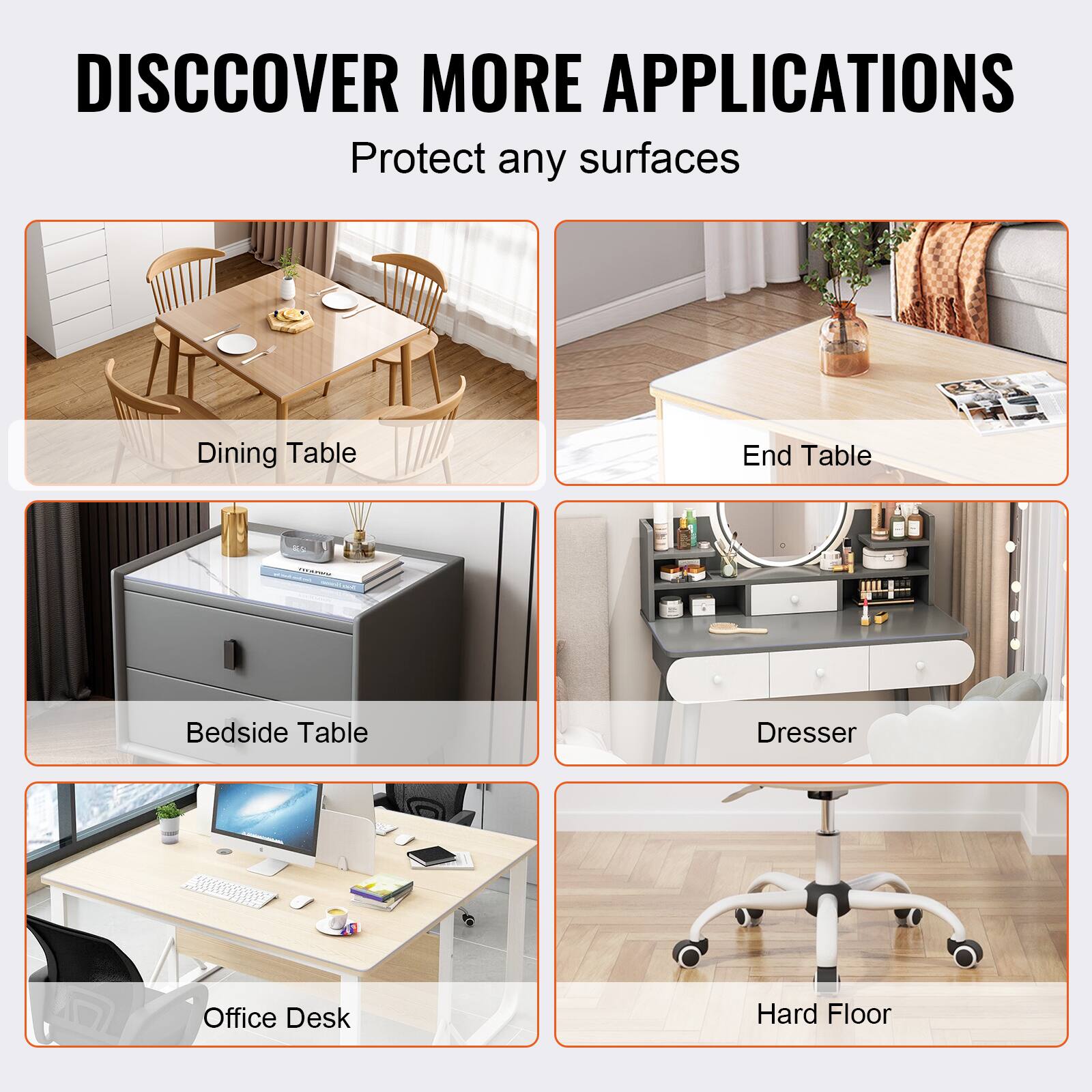 DISCOVER MORE APPLICATIONS  
Protect any surfaces  

- Dining Table  
- End Table  
- Bedside Table  
- Dresser  
- Office Desk  
- Hard Floor