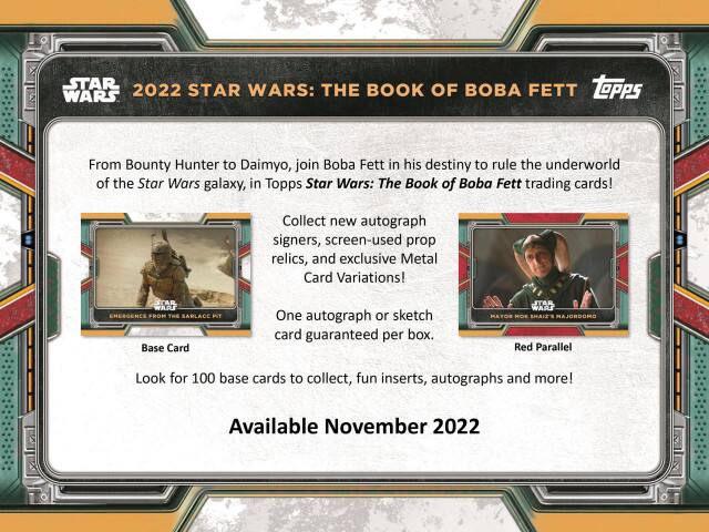 **2022 STAR WARS: THE BOOK OF BOBA FETT**

From Bounty Hunter to Daimyo, join Boba Fett in his destiny to rule the underworld of the Star Wars galaxy, in Topps Star Wars: The Book of Boba Fett trading cards!

Collect new autograph signers, screen-used prop relics, and exclusive Metal Card Variations!

**STAR WARS EMERGENCE FROM THE SARLACC PIT**
- Base Card
- One autograph or sketch card guaranteed per box.

**STAR WARS MAYOS MOX SHAIZ'S MAJORDOMO**
- Red Parallel

Look for 100 base cards to collect, fun inserts, autographs and more!

Available November 2022