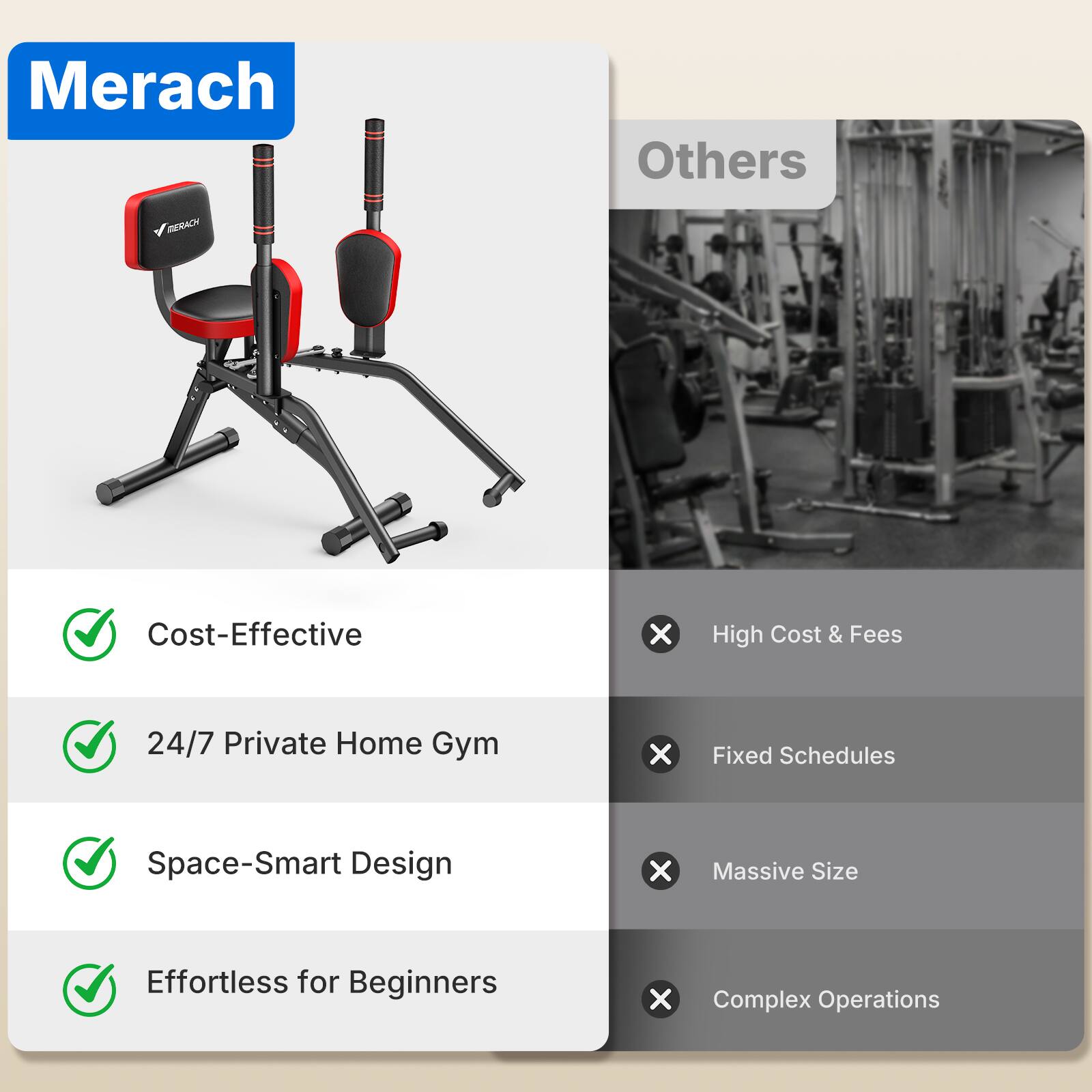 Merach

Others

MERACH

Cost-Effective
X
High Cost & Fees

24/7 Private Home Gym
X
Fixed Schedules

Space-Smart Design
X
Massive Size

Effortless for Beginners
X
Complex Operations