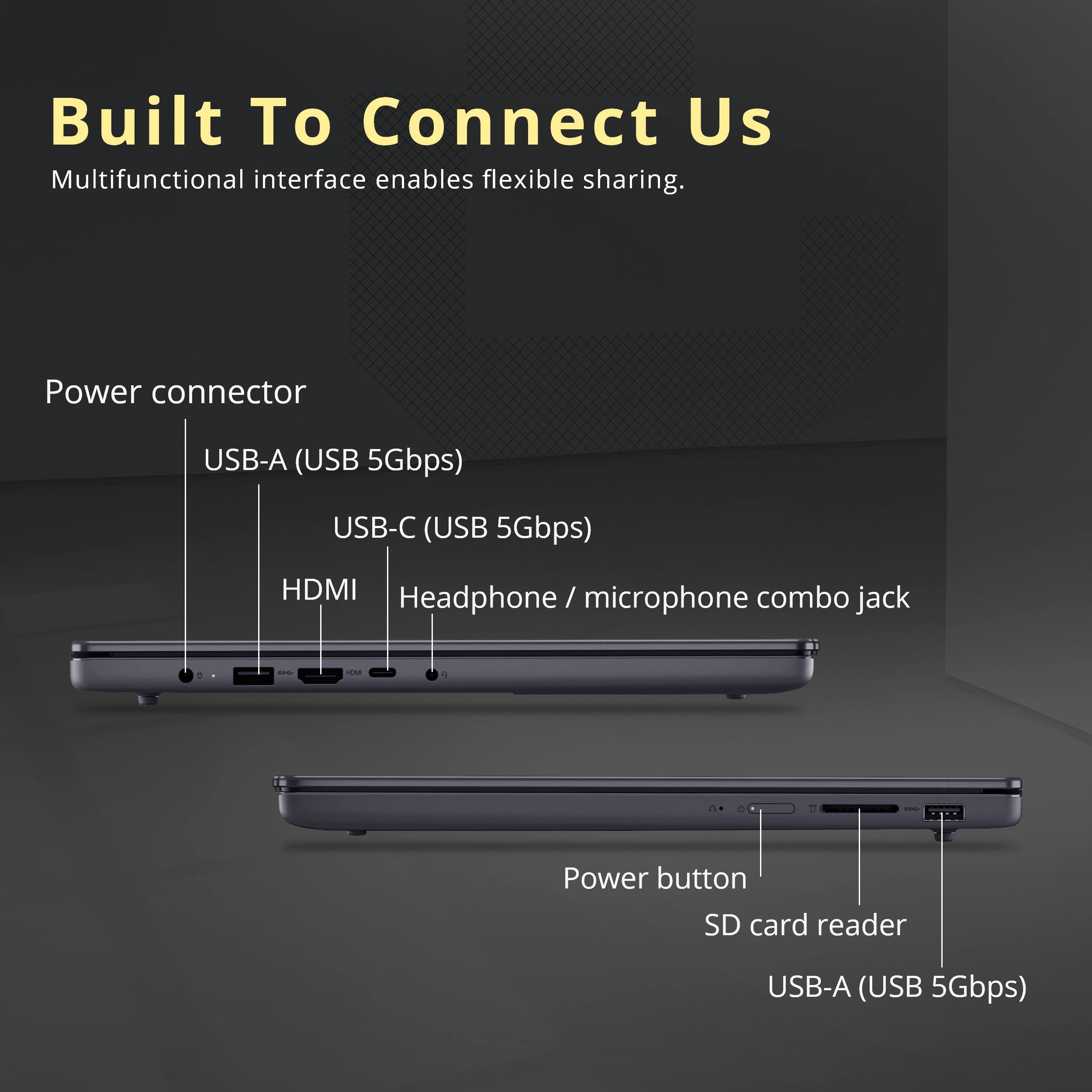 Built To Connect Us  
Multifunctional interface enables flexible sharing.  

Power connector  
USB-A (USB 5Gbps)  
USB-C (USB 5Gbps)  
HDMI  
Headphone / microphone combo jack  

Power button  
SD card reader  
USB-A (USB 5Gbps)