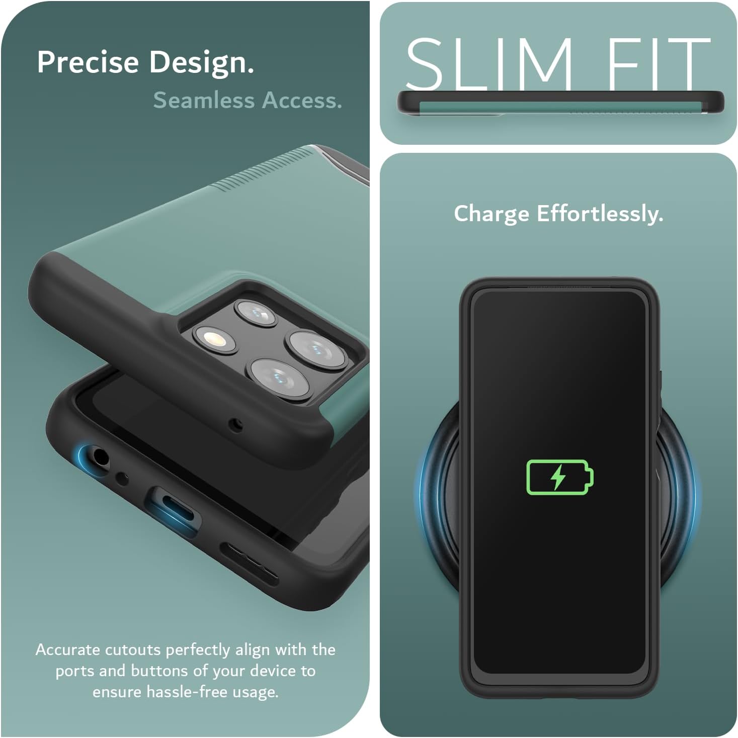 Precise Design.  
Seamless Access.  

SLIM FIT  

Charge Effortlessly.  

Accurate cutouts perfectly align with the ports and buttons of your device to ensure hassle-free usage.