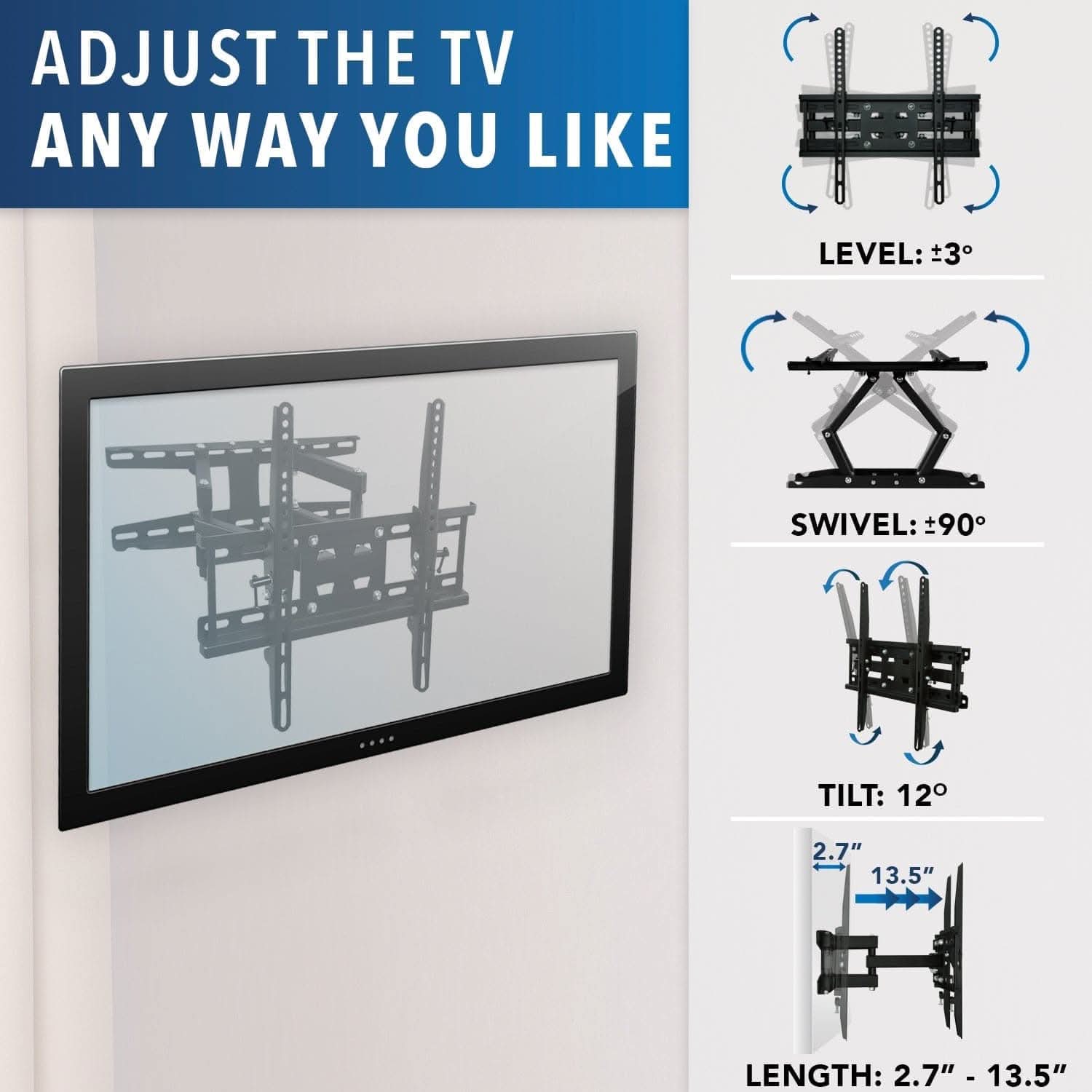 ADJUST THE TV ANY WAY YOU LIKE

LEVEL: ±3°

SWIVEL: ±90°

TILT: 12°

LENGTH: 2.7" - 13.5"