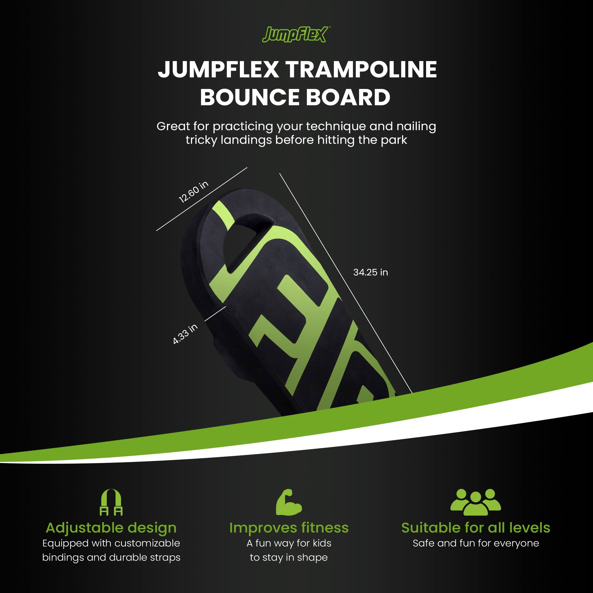 JumpFlex JUMPFLEX TRAMPOLINE BOUNCE BOARD

Great for practicing your technique and nailing tricky landings before hitting the park

12.60 in
34.25 in
4.33 in

Adjustable design
Equipped with customizable bindings and durable straps

Improves fitness
A fun way for kids to stay in shape

Suitable for all levels
Safe and fun for everyone