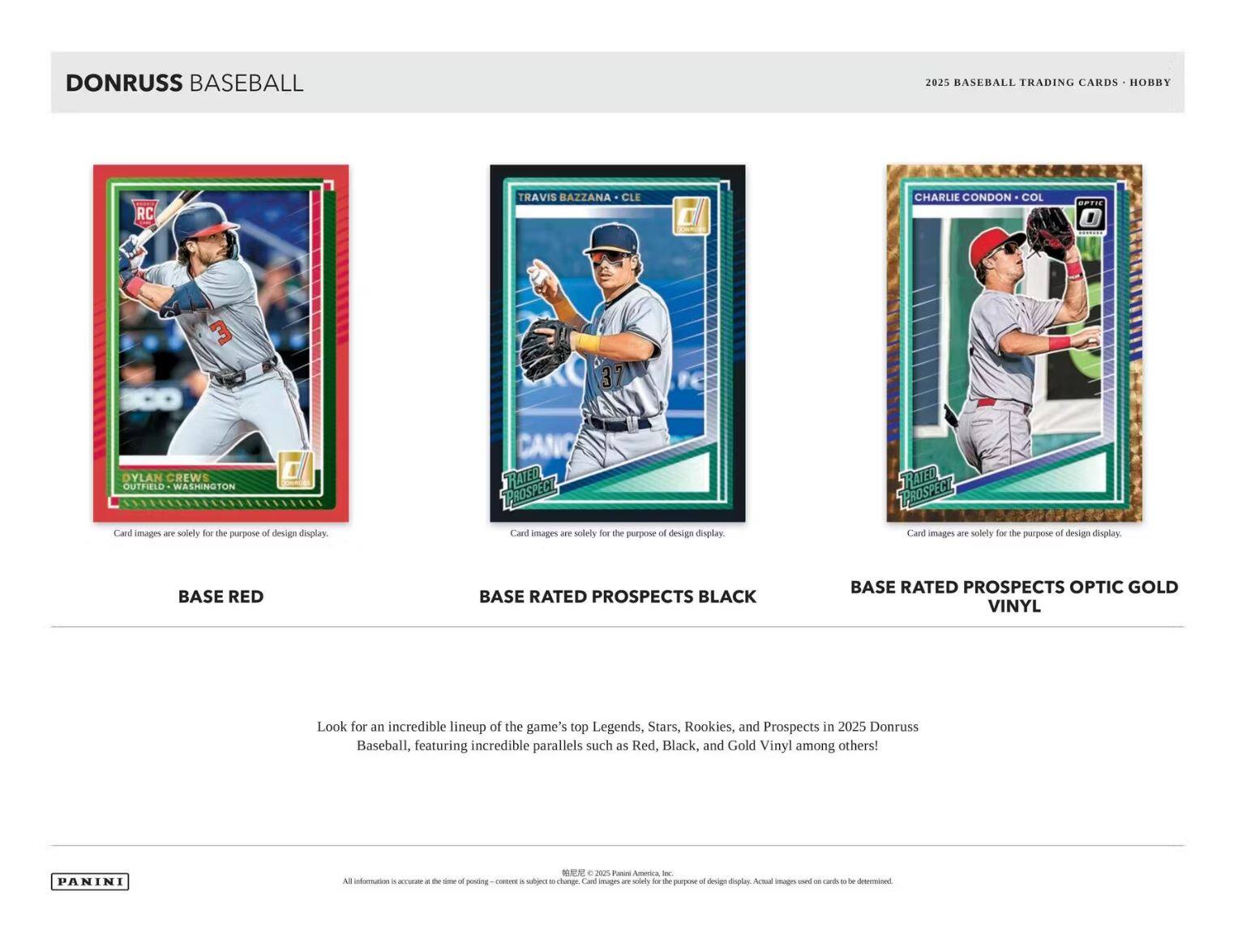 **DONRUSS BASEBALL**

**2025 BASEBALL TRADING CARDS • HOBBY**

---

**BASE RED**

- DYLAN CREWS
- OUTFIELD • WASHINGTON

Card images are solely for the purpose of design display.

---

**BASE RATED PROSPECTS BLACK**

- TRAVIS BAZZANA • CLE

Card images are solely for the purpose of design display.

---

**BASE RATED PROSPECTS OPTIC GOLD VINYL**

- CHARLIE CONDON • COL

Card images are solely for the purpose of design display.

---

Look for an incredible lineup of the game's top Legends, Stars, Rookies, and Prospects in 2025 Donruss Baseball, featuring incredible parallels such as Red, Black, and Gold Vinyl among others!

---

PANINI

All information is accurate at the time of posting. Content is subject to change. Card images are solely for the purpose of design display. Actual images used on cards to be determined. © 2025 Panini America, Inc.