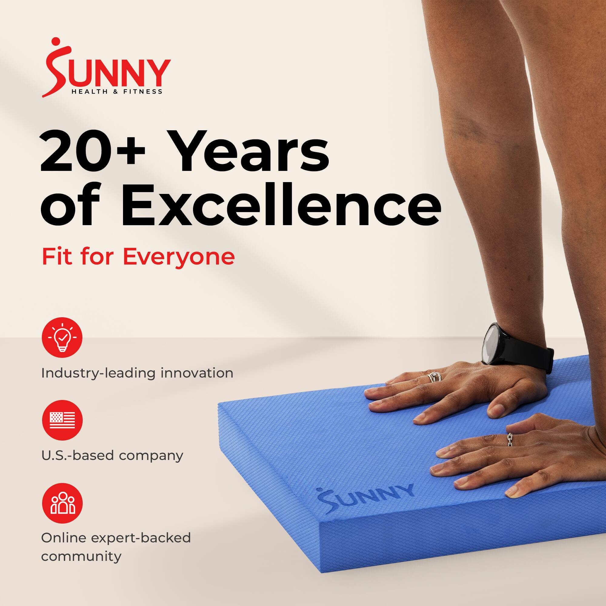 SUNNY HEALTH & FITNESS  
20+ Years of Excellence  
Fit for Everyone  

Industry-leading innovation  
U.S.-based company  
Online expert-backed community