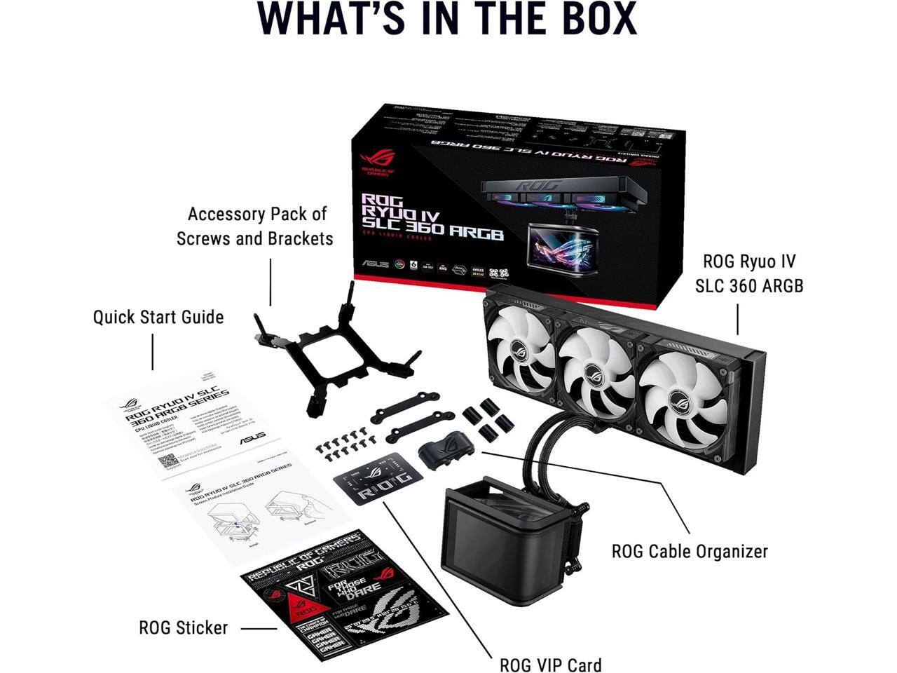 WHAT'S IN THE BOX

- ROG Accessory Pack of RYUO IV SLC  Screws and Brackets
- ROG Quick Start Guide
- ROG Ryuo IV SLC 360 ARGB
- SLC IV SERIES RYUO ROG OBE COOLER CPU LIQUIQ ASUS
- ROG Sticker
- ROG Cable Organizer
- ROG VIP Card