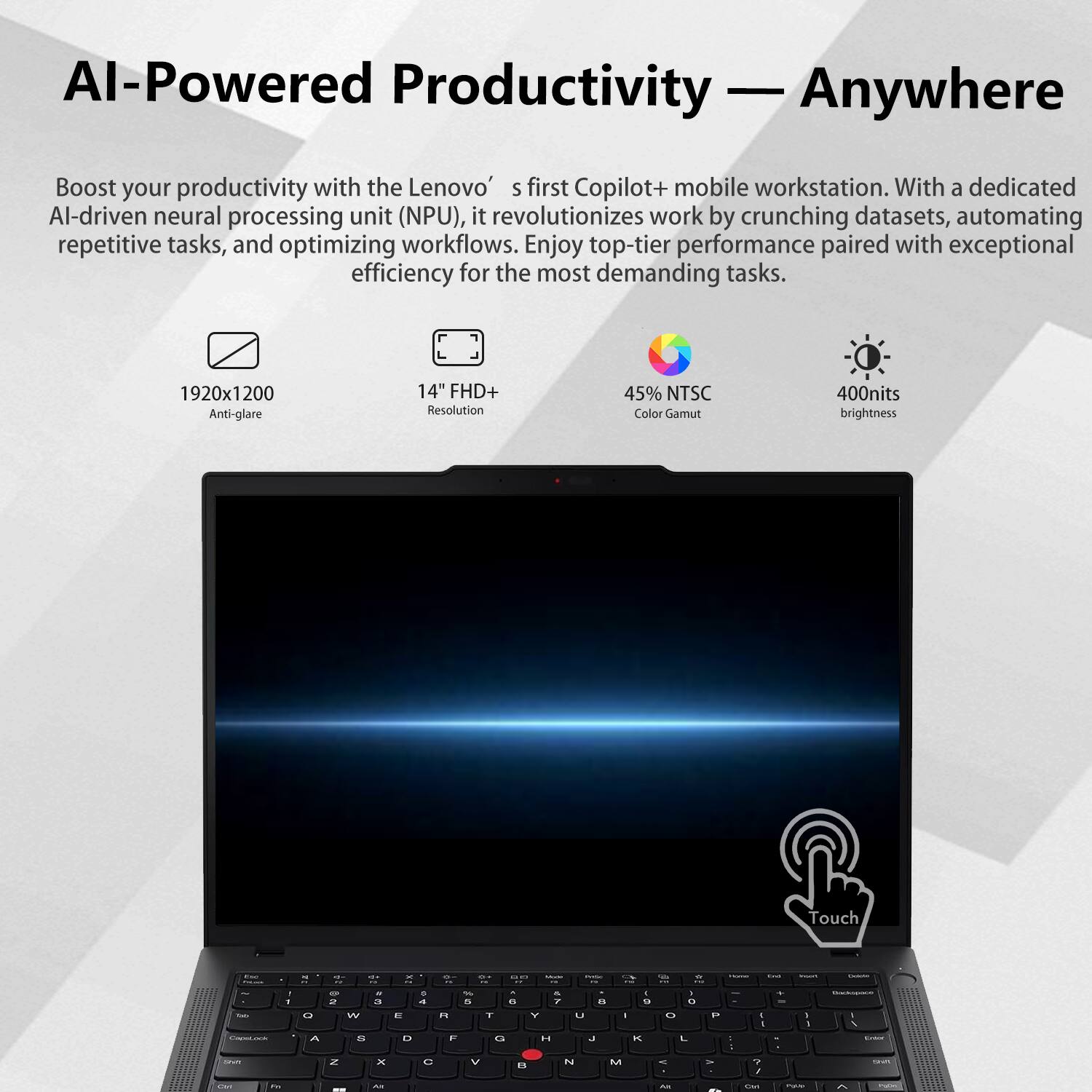 AI-Powered Productivity — Anywhere

Boost your productivity with the Lenovo’s first Copilot+ mobile workstation. With a dedicated AI-driven neural processing unit (NPU), it revolutionizes work by crunching datasets, automating repetitive tasks, and optimizing workflows. Enjoy top-tier performance paired with exceptional efficiency for the most demanding tasks.

- 1920x1200 Anti-glare
- 14" FHD+ Resolution
- 45% NTSC Color Gamut
- 400nits brightness
- Touch