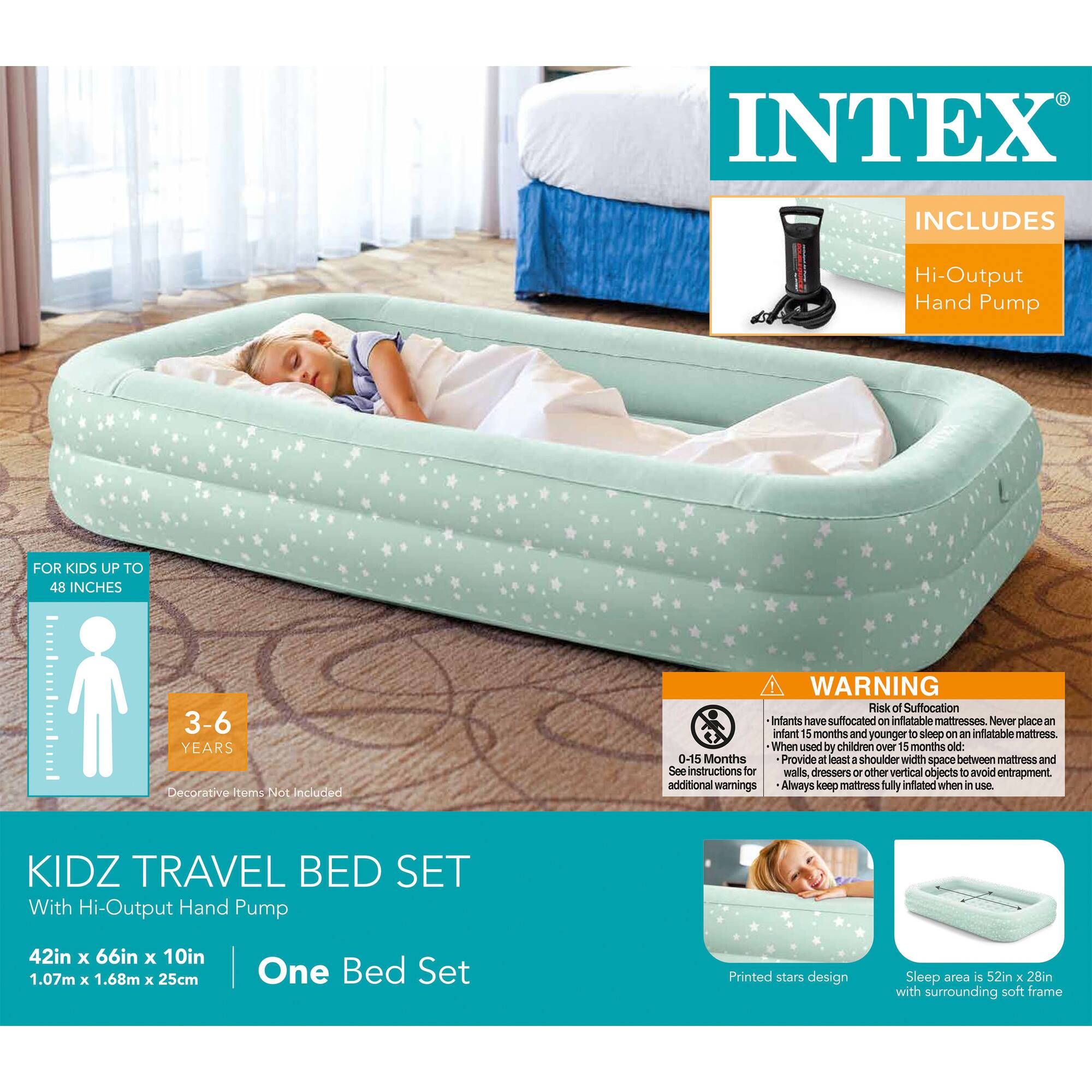 INTEX INCLUDES Hi-Output Hand Pump FOR KIDS UP TO 48 INCHES 3-6 YEARS Decorative items Not Included KIDZ TRAVEL BED SET With Hi-Output Hand Pump WARNING Risk of Suffocation Infants have suffocated on inflatable mattresses. Never place an infant 5 months and younger on an inflatable mattress. When used by children over 15 months old: 0-15 Months Provide at least a shoulder width space between mattress and walls, dressers or other vertical objects to avoid entrapment. See instructions for additional warnings. Always keep mattress fully inflated when in use. 42in x 66in x 10in 1.07m x 1.68m x 25cm One Bed Set Printed stars design Sleep area is 52in x 28in with surrounding soft frame