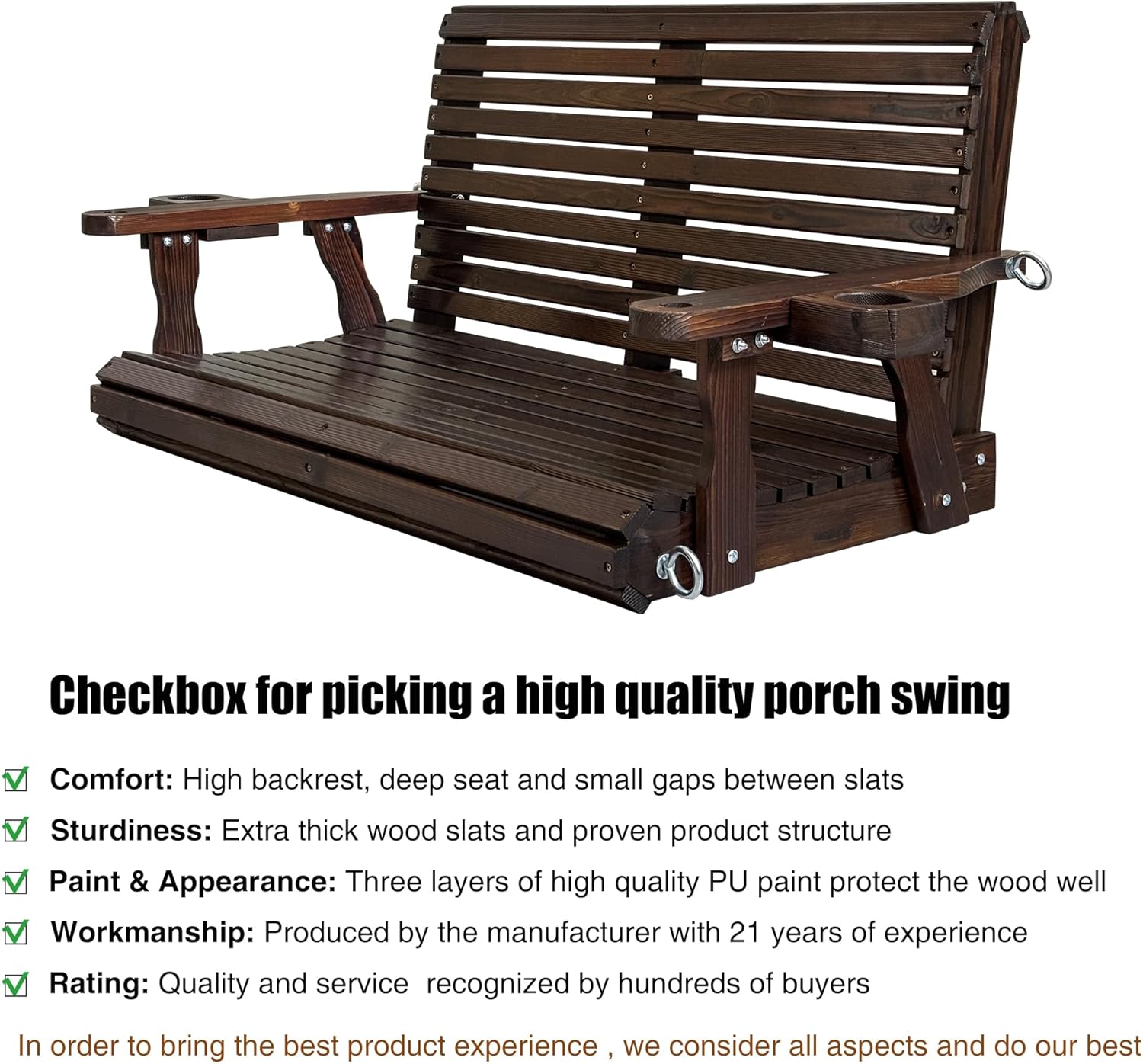 Checkbox for picking a high quality porch swing

- Comfort: High backrest, deep seat and small gaps between slats
- Sturdiness: Extra thick wood slats and proven product structure
- Paint & Appearance: Three layers of high quality PU paint protect the wood well
- Workmanship: Produced by the manufacturer with 21 years of experience
- Rating: Quality and service recognized by hundreds of buyers

In order to bring the best product experience, we consider all aspects and do our best