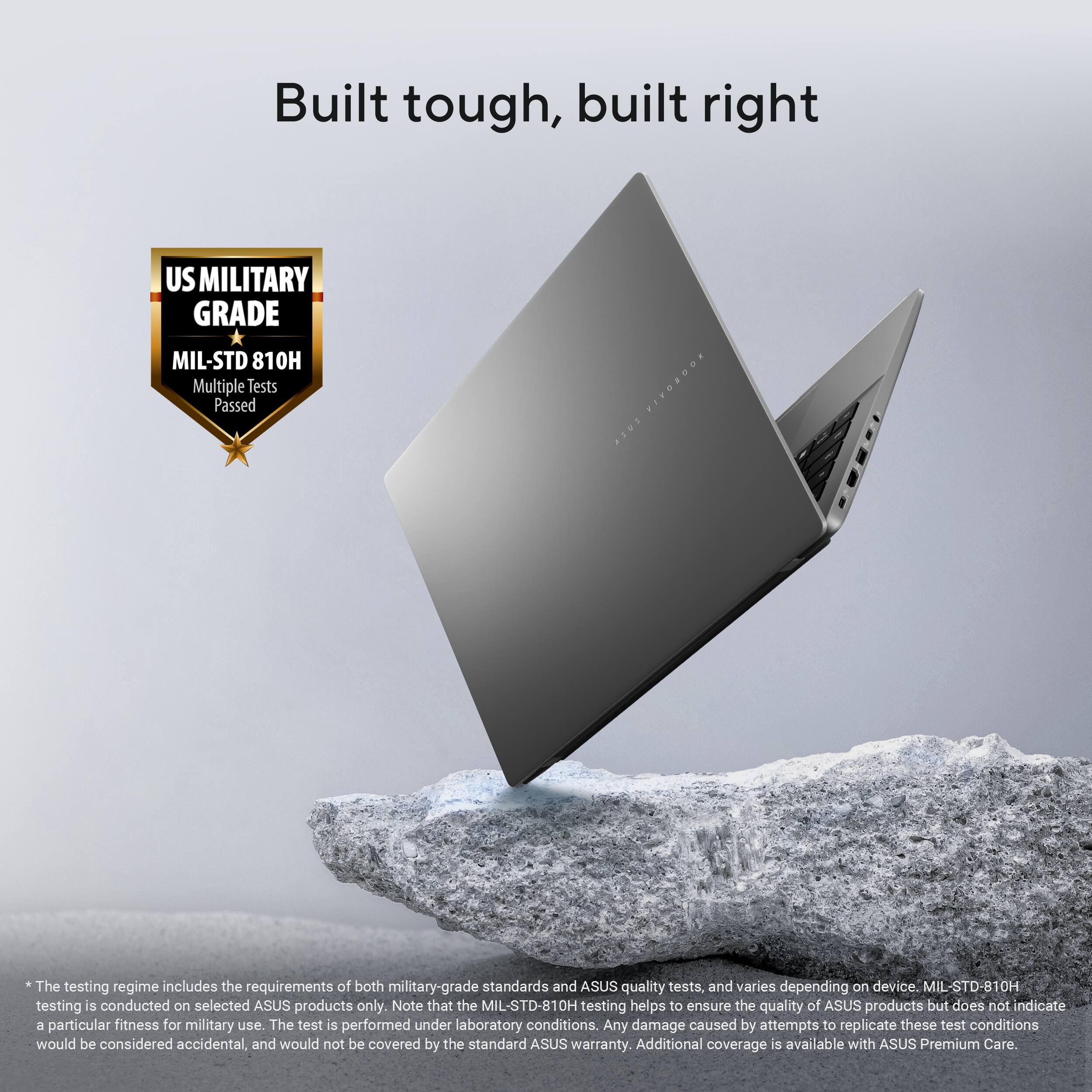 Built tough, built right

US MILITARY GRADE  
MIL-STD 810H  
Multiple Tests Passed

*The testing regime includes the requirements of both military-grade standards and ASUS quality tests, and varies depending on device. MIL-STD-810H testing is conducted on selected ASUS products only. Note that the MIL-STD-810H testing helps to ensure the quality of ASUS products but does not indicate a particular fitness for military use. The test is performed under laboratory conditions. Any damage caused by attempts to replicate these test conditions would be considered accidental, and would not be covered by the standard ASUS warranty. Additional coverage is available with ASUS Premium Care.