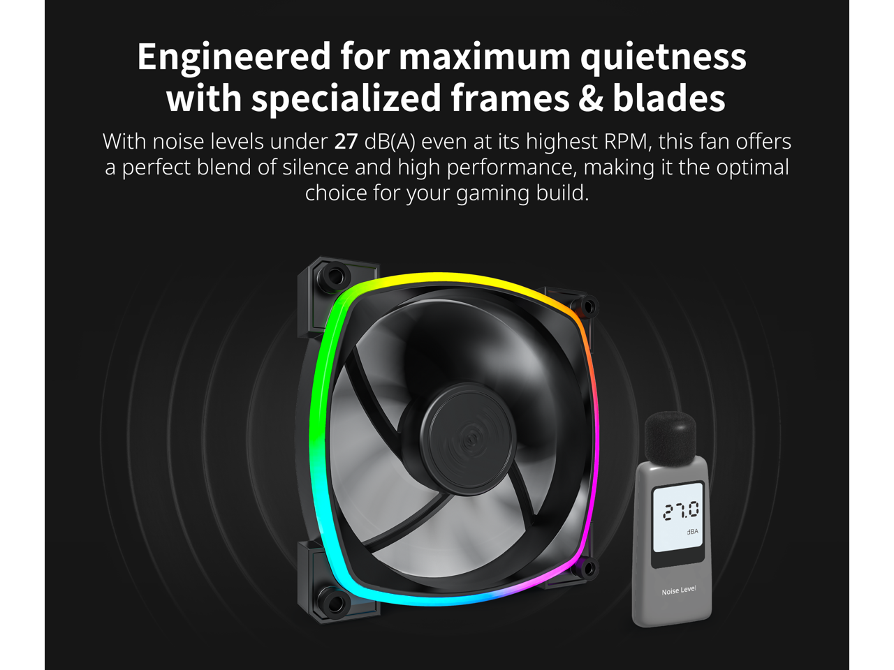 Engineered for maximum quietness with specialized frames & blades

With noise levels under 27 dB(A) even at its highest RPM, this fan offers a perfect blend of silence and high performance, making it the optimal choice for your gaming build.
