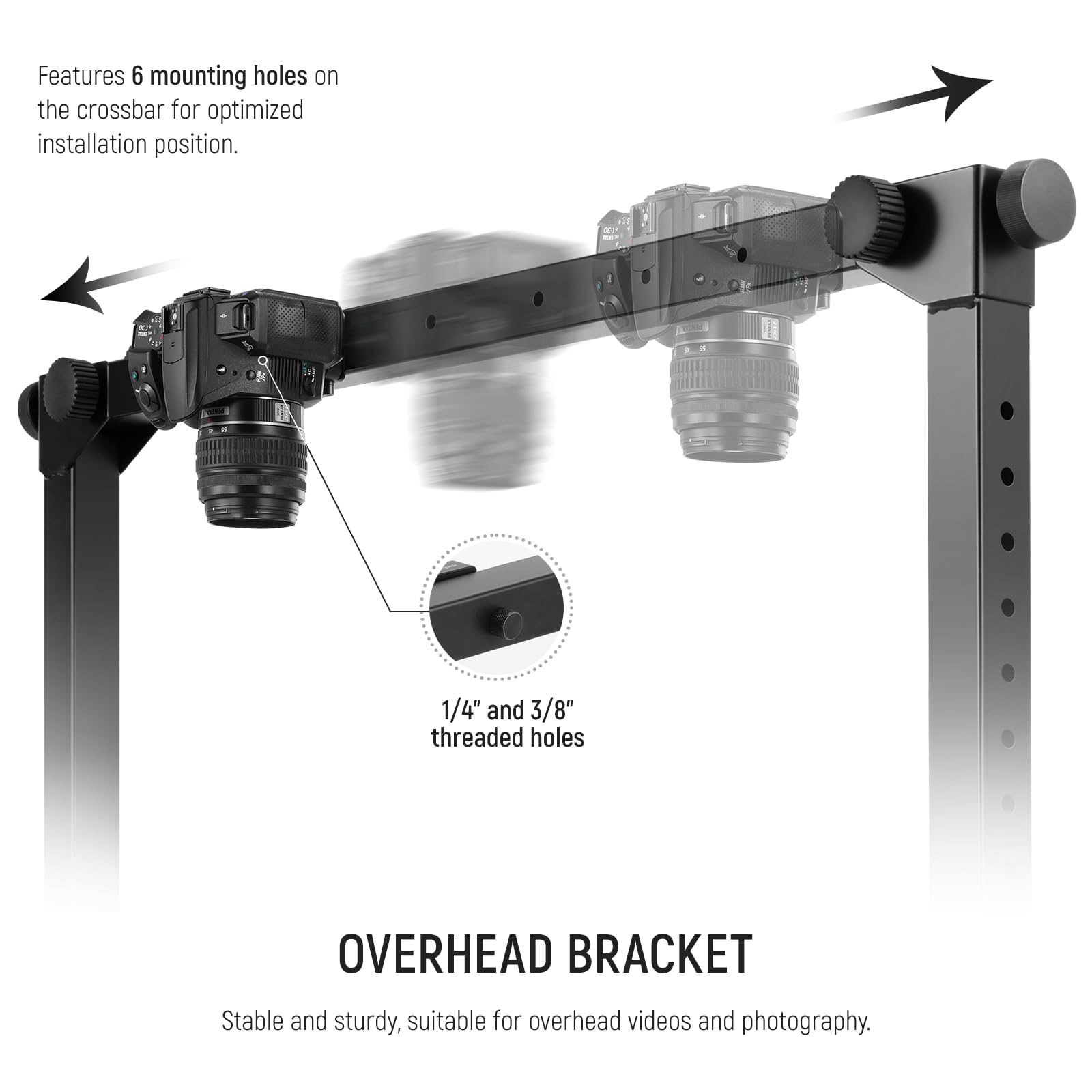 Features 6 mounting holes on the crossbar for optimized installation position. 1/4" and 3/8" threaded holes. OVERHEAD BRACKET Stable and sturdy, suitable for overhead videos and photography.
