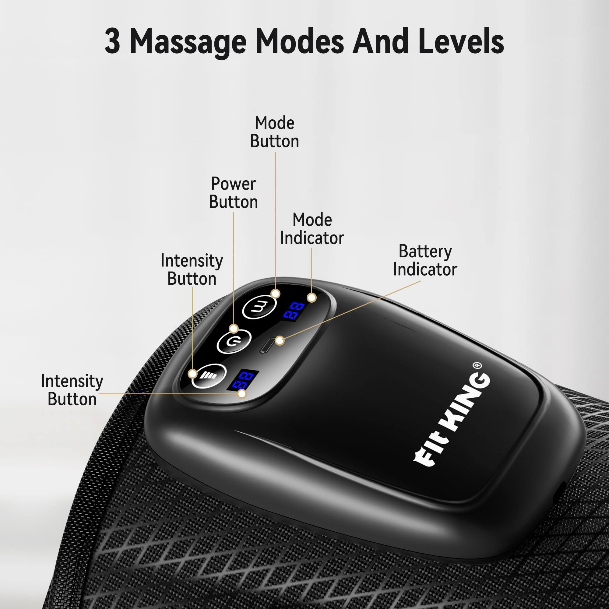 3 Massage Modes And Levels

Mode Button
Intensity Button
Power Button
Mode Indicator
Intensity Button
Battery Indicator

FIT KING