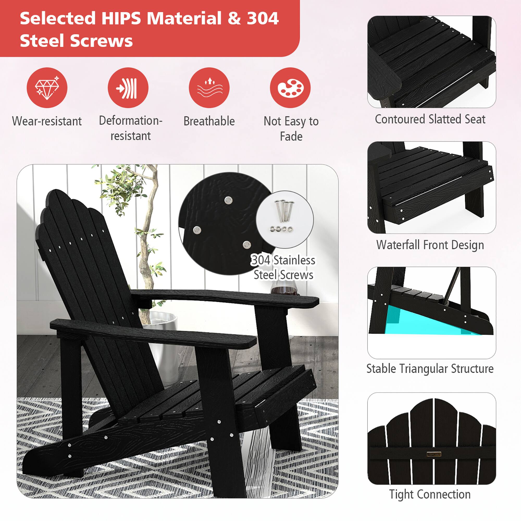 Selected HIPS Material & 304 Steel Screws
Wear-resistant
Deformation-resistant
Breathable
Not Easy to Fade
Contoured Slatted Seat
304 Stainless Steel Screws
Waterfall Front Design
Stable Triangular Structure
Tight Connection