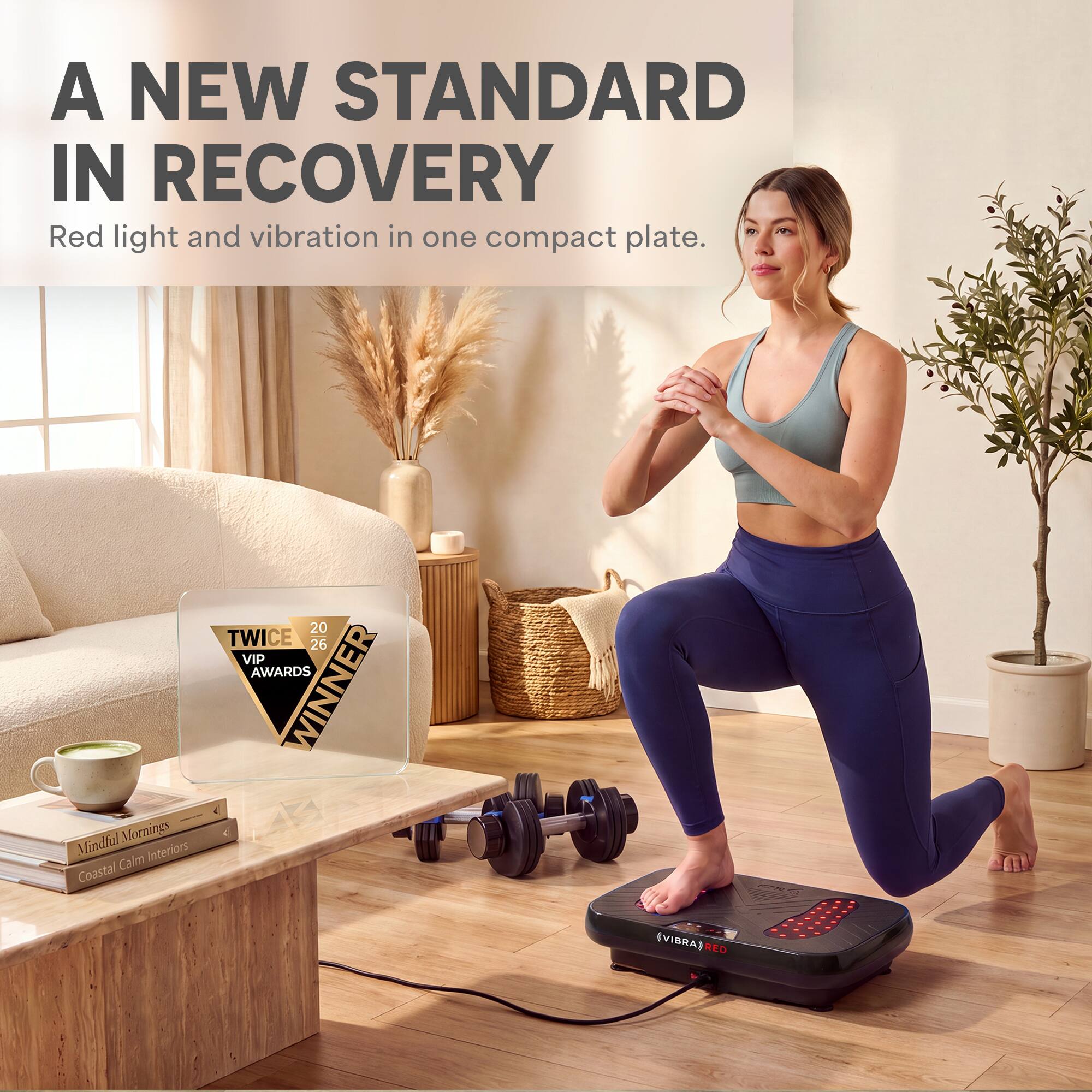 A NEW STANDARD IN RECOVERY  
Red light and vibration in one compact plate.  

20 TWICE 26 VIP AWARDS WINNER  

Mindful Mornings  
Coastal Calm Interiors  

(VIBRA) RED