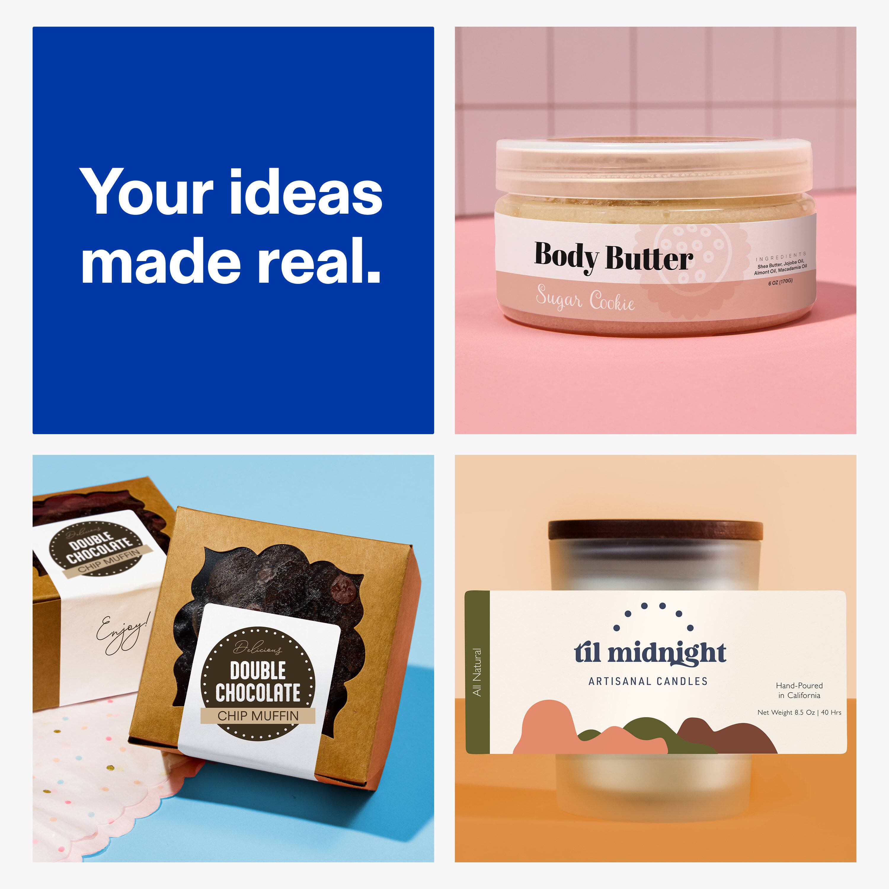 Your ideas made real.

Body Butter Sugar Cookie
INGREDIENTS Almond Oil, Shea Butter, Coconut Oil, Beeswax, Fragrance Oil (790g)

CHOCOLATE DOUBLE CHIP MUFFIN Enjoy! DOUBLE CHOCOLATE CHIP MUFFIN
All Natural

til midnight ARTISANAL CANDLES Hand-Poured in California Net Weight 8.5 Oz 40 Hrs