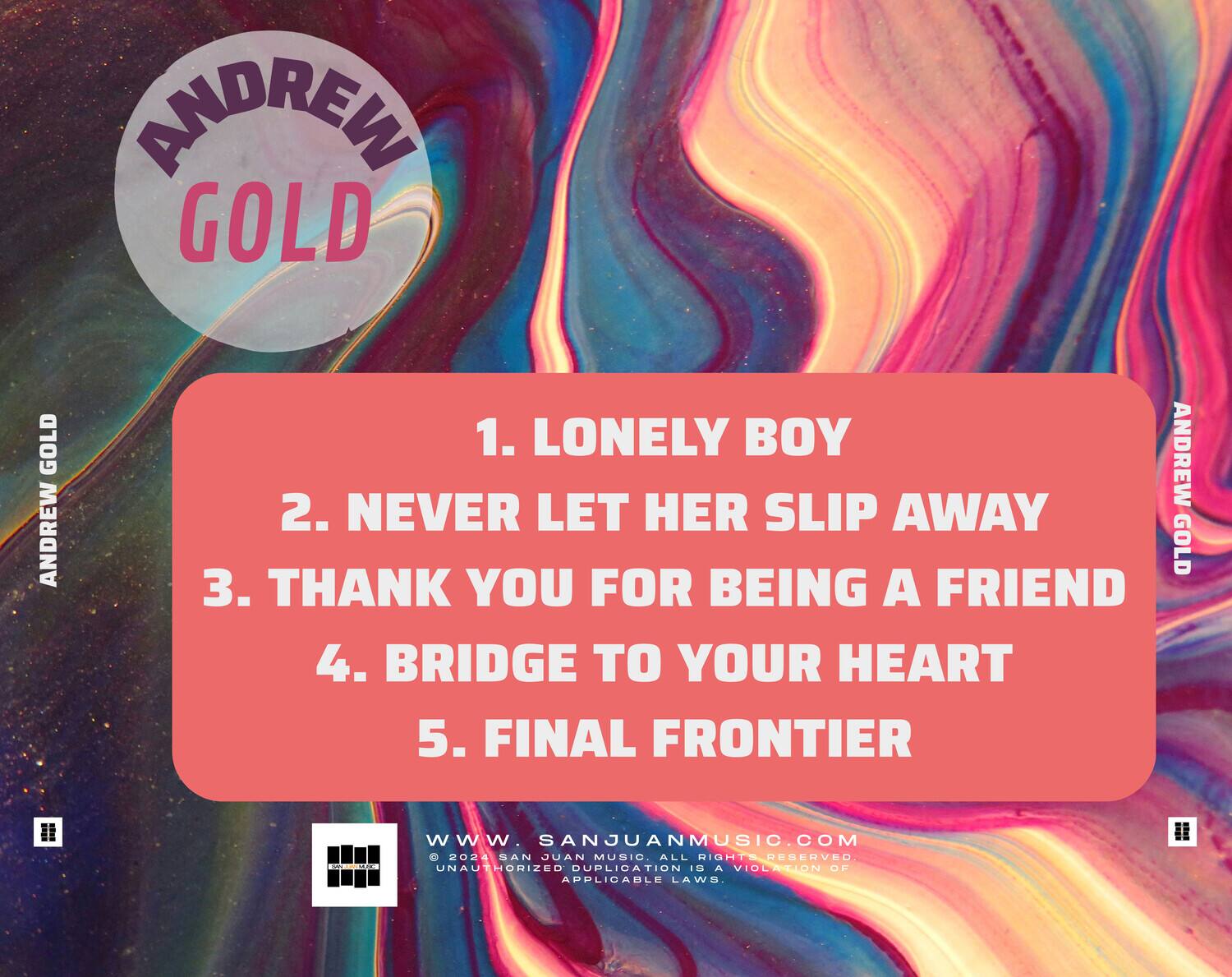 ANDREW GOLD

1. LONELY BOY  
2. NEVER LET HER SLIP AWAY  
3. THANK YOU FOR BEING A FRIEND  
4. BRIDGE TO YOUR HEART  
5. FINAL FRONTIER  

www.sanjuanmusic.com  
© 2024 SAN JUAN MUSIC. ALL RIGHTS RESERVED. UNAUTHORIZED DUPLICATION IS A VIOLATION OF APPLICABLE LAWS.