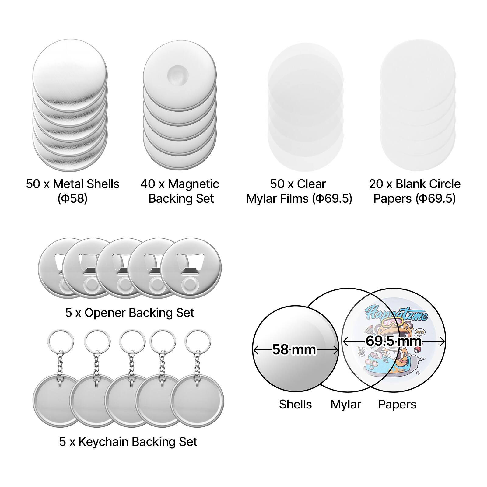 50 x Metal Shells (58 mm)  
40 x Magnetic Backing Set  
50 x Clear Mylar Films (69.5 mm)  
20 x Blank Circle Papers (69.5 mm)  
5 x Opener Backing Set  
5 x Keychain Backing Set