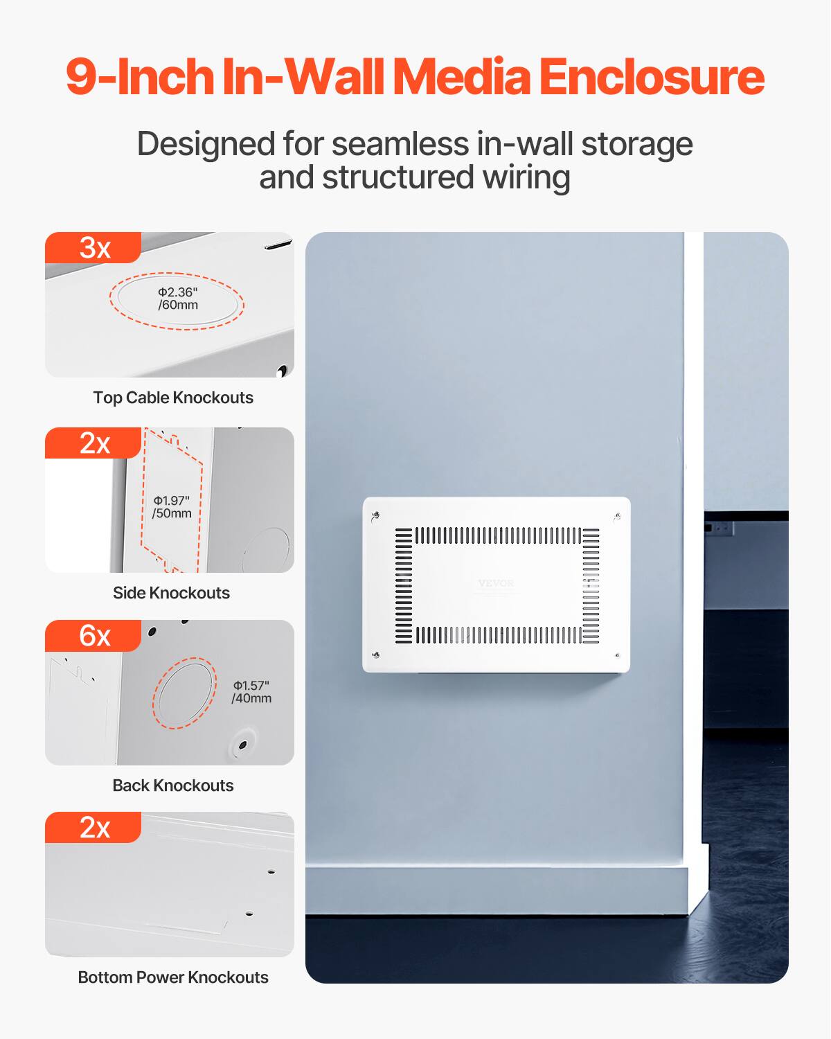 9-Inch In-Wall Media Enclosure  
Designed for seamless in-wall storage and structured wiring  

3x 2.36" /60mm Top Cable Knockouts  
2x 1.97" /50mm Side Knockouts  
6x 1.57" /40mm Back Knockouts  
2x Bottom Power Knockouts