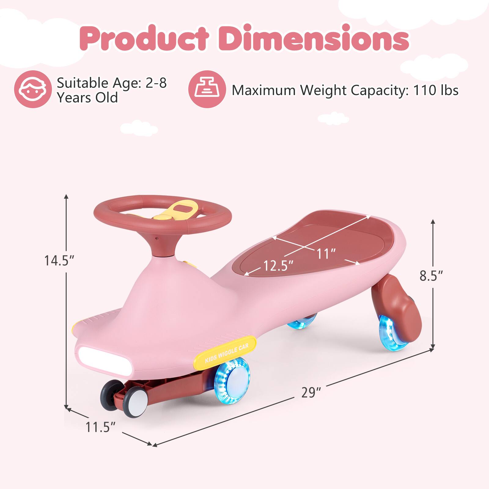 Product Dimensions  
Suitable Age: 2-8 Years Old  
Maximum Weight Capacity: 110 lbs  
14.5"  
12.5"  
11"  
8.5"  
29"  
11.5"