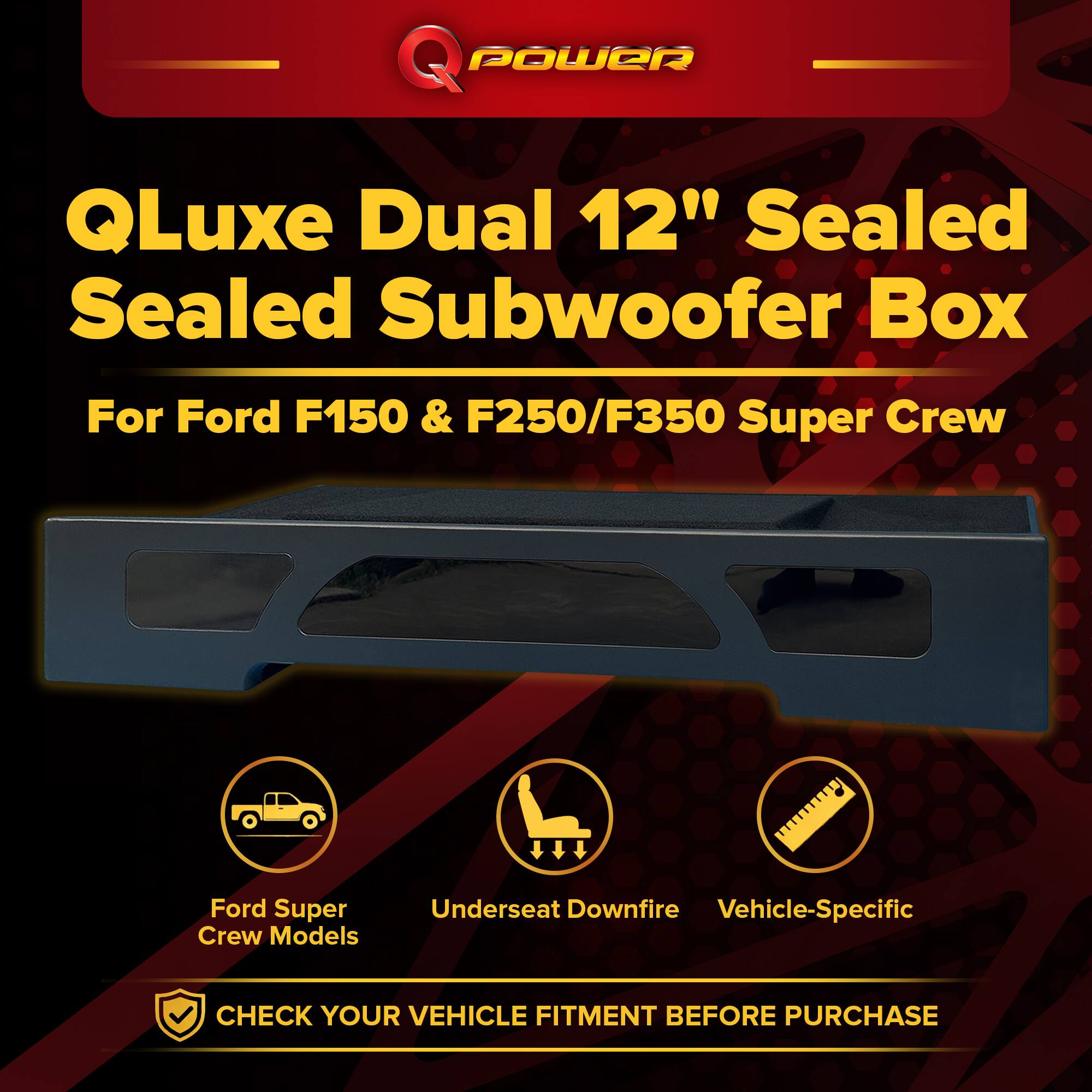 Q POWER QLuxe Dual 12" Sealed Subwoofer Box  
For Ford F150 & F250/F350 Super Crew  
Ford Super Crew Models  
Underseat Downfire  
Vehicle-Specific  
CHECK YOUR VEHICLE FITMENT BEFORE PURCHASE