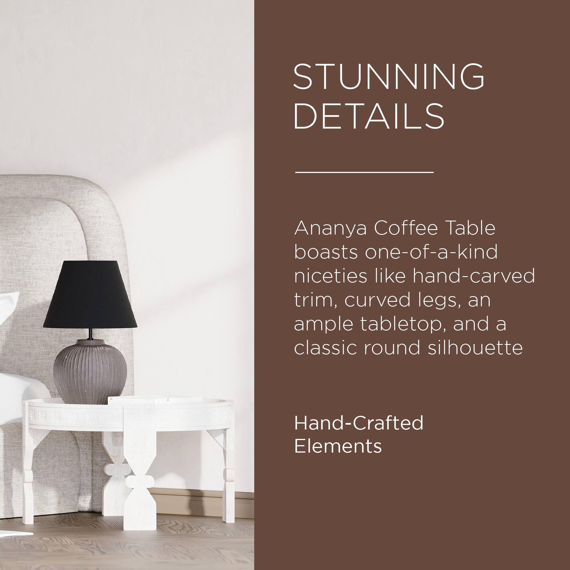 STUNNING DETAILS

Ananya Coffee Table boasts one-of-a-kind niceties like hand-carved trim, curved legs, an ample tabletop, and a classic round silhouette

Hand-Crafted Elements