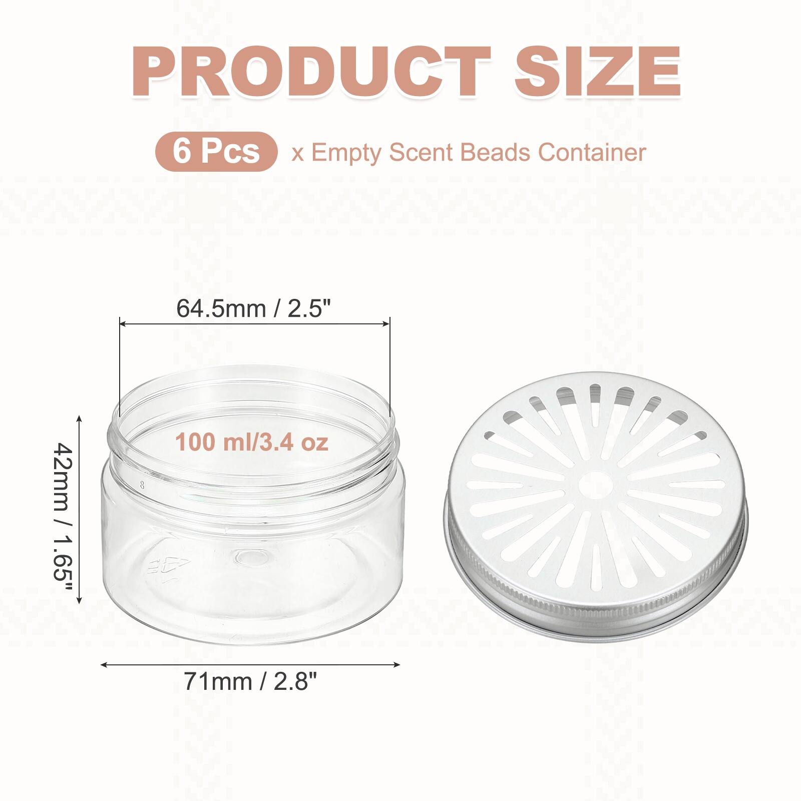 PRODUCT SIZE  
6 Pcs x Empty Scent Beads Container  
64.5mm / 2.5" x 2.5"  
42mm / 1.65"  
100 ml / 3.4 oz  
71mm / 2.8"